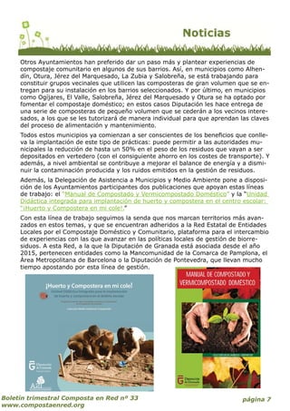 página 7Boletín trimestral Composta en Red nº 33
www.compostaenred.org
Otros Ayuntamientos han preferido dar un paso más y plantear experiencias de
compostaje comunitario en algunos de sus barrios. Así, en municipios como Alhen-
dín, Otura, Jérez del Marquesado, La Zubia y Salobreña, se está trabajando para
constituir grupos vecinales que utilicen las composteras de gran volumen que se en-
tregan para su instalación en los barrios seleccionados. Y por último, en municipios
como Ogíjares, El Valle, Salobreña, Jérez del Marquesado y Otura se ha optado por
fomentar el compostaje doméstico; en estos casos Diputación les hace entrega de
una serie de composteras de pequeño volumen que se cederán a los vecinos intere-
sados, a los que se les tutorizará de manera individual para que aprendan las claves
del proceso de alimentación y mantenimiento.
Todos estos municipios ya comienzan a ser conscientes de los beneficios que conlle-
va la implantación de este tipo de prácticas: puede permitir a las autoridades mu-
nicipales la reducción de hasta un 50% en el peso de los residuos que vayan a ser
depositados en vertedero (con el consiguiente ahorro en los costes de transporte). Y
además, a nivel ambiental se contribuye a mejorar el balance de energía y a dismi-
nuir la contaminación producida y los ruidos emitidos en la gestión de residuos.
Además, la Delegación de Asistencia a Municipios y Medio Ambiente pone a disposi-
ción de los Ayuntamientos participantes dos publicaciones que apoyan estas líneas
de trabajo: el “Manual de Compostado y Vermicompostado Doméstico” y la “Unidad
Didáctica integrada para implantación de huerto y compostera en el centro escolar:
“¡Huerto y Compostera en mi cole!.”
Con esta línea de trabajo seguimos la senda que nos marcan territorios más avan-
zados en estos temas, y que se encuentran adheridos a la Red Estatal de Entidades
Locales por el Compostaje Doméstico y Comunitario, plataforma para el intercambio
de experiencias con las que avanzar en las políticas locales de gestión de biorre-
siduos. A esta Red, a la que la Diputación de Granada está asociada desde el año
2015, pertenecen entidades como la Mancomunidad de la Comarca de Pamplona, el
Área Metropolitana de Barcelona o la Diputación de Pontevedra, que llevan mucho
tiempo apostando por esta línea de gestión.
 
