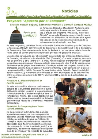 página 8Boletín trimestral Composta en Red nº 33
www.compostaenred.org
La fundacion Descubre (Fundación Andaluza para
la Divulgación de la Innovación y el Conocimien-
to), a través del programa “Andalucía, mejor con
Ciencia”, desarrolla diferentes proyectos de ciencia
ciudadana con el objetivo de involucrar a los agen-
tes sociales en la resolución de problemas de su
entorno usando el método científico.
En este programa, que tiene financiación de la Fundación Española para la Ciencia y
la Tecnología (FECyT) del Ministerio de Economía y Competitividad y de la Consejería
de Economía y Conocimiento de la Junta de Andalucía, se han desarrollado hasta la
fecha cerca de quince proyectos repartidos por toda la geografía andaluza.
Uno de ellos es “Apuesto por el compost”, desarrollado por el Colegio Internacional
de Granada, situado en la localidad de Dílar (Granada). Con este proyecto, los alum-
nos de primaria y ESO (entre 6 y 12 años) han conseguido transformar en compost
los residuos orgánicos que el propio colegio genera con la idea final de usarlo como
fertilizante en su propio huerto escolar. Las responsables del proyecto han sido las
profesoras Cristina Roldán Segura y Catherine Walkley y han contado con el aseso-
ramiento científico del Dr. Germán Tortosa Muñoz, de la Estación Experimental del
Zaidín (EEZ-CSIC) y miembro de Composta en Red. El proyecto se ha desarrollado
entre los meses de octubre de 2017 y abril de 2018 y constó de 6 actividades se-
cuenciales:
Actividad 1. Biodiversidad en el
huerto escolar.
En esta actividad los alumnos realizaron un
estudio de la diversidad presente en el suelo
del huerto escolar. Llegaron a la conclusión de
la importancia de la materia orgánica para la
fertilidad del mismo, por lo que decidieron que
debían reciclar los residuos orgánicos del cole-
gio (como los restos de la merienda) mediante
compostaje.
Actividad 2. Compostaje en bote-
llas de plástico.
Se desarrolló un taller donde los alumnos
aprendieron a construir unas composteras
pequeñas usando materiales reciclados como
botellas de plástico de agua de 5 litros. Se
trabajó la importancia de usar los materiales
adecuados para hacer compost (hojas secas,
biorresiduos de cocina y suelo de jardín) y su
proporción, así como la necesidad de oxigena-
ción de las mismas y la recogida de lixiviados.
Proyecto “Apuesto por el Compost”
Cristina Roldán Segura, Catherine Walkley y Germán Tortosa Muñoz
 