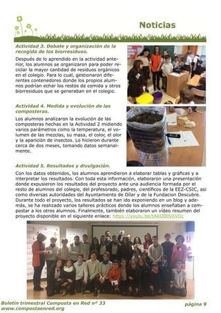 página 9Boletín trimestral Composta en Red nº 33
www.compostaenred.org
Actividad 3. Debate y organización de la
recogida de los biorresiduos.
Después de lo aprendido en la actividad ante-
rior, los alumnos se organizaron para poder re-
ciclar la mayor cantidad de residuos orgánicos
en el colegio. Para lo cual, gestionaron dife-
rentes contenedores donde los propios alum-
nos podrían echar los restos de comida y otros
biorresiduos que se generaban en el colegio.
Actividad 4. Medida y evolución de las
composteras.
Los alumnos analizaron la evolución de las
composteras hechas en la Actividad 2 midiendo
varios parámetros como la temperatura, el vo-
lumen de las mezclas, su masa, el color, el olor
y la aparición de insectos. Lo hicieron durante
cerca de dos meses, tomando datos semanal-
mente.
Actividad 5. Resultados y divulgación.
Con los datos obtenidos, los alumnos aprendieron a elaborar tablas y gráficas y a
interpretar los resultados. Con toda esta información, elaboraron una presentación
donde expusieron los resultados del proyecto ante una audiencia formada por el
resto de alumnos del colegio, del profesorado, padres, científicos de la EEZ-CSIC, asi
como diversas autoridades del Ayuntamiento de Dílar y de la Fundacion Descubre.
Durante todo el proyecto, los resultados se han ido exponiendo en un blog y ade-
más, se ha realizado varios talleres prácticos donde los alumnos enseñaban a com-
postar a los otros alumnos. Finalmente, también elaboraron un vídeo resumen del
proyecto disponible en el siguiente enlace: https://youtu.be/tAKO80V6VDc
 