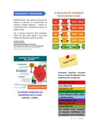 P á g i n a 3 | 5
Definitivamente hay maneras más sanas de
mejorar la atención, la concentración, la
memoria, recargar baterías y mejorar el
rendimiento físico e intelectual sin poner en
juego la salud.
Eso si quienes consumen estos productos
hacen una gran labor ayuda a que estas
industrias prosperen a costa de su salud.
Luis Enrique Ardila
Coordinador Médico
Departamento de Bienestar Universitario
Universidad Central. Bogotá, D.C. 18 de agosto de 2020
https://www.ucentral.edu.co/noticentral/bebidas-
energizantes-sus-efectos-salud
Las bebidas energizantes son
perjudiciales para tu salud,
quiérete… cuídate.
EL BUEN USO DEL TAPABOCAS
PUEDE SALVAR TU VIDA
Estudiantes Varguistas recuerden
tener en cuenta las siguientes líneas
telefónicas para emergencias:
Emergencias 123
Cruz Roja 132
Bomberos 119
Policía Metropolitana 112
Línea 106 para niños, niñas
y adolescentes.
Línea Púrpura 195
Defensa Civil 144
Línea ICBF 141
No olviden tener siempre
el número telefónico de
tus padres o de un familiar.
PROMOCIÓN Y PREVENCIÓN
 