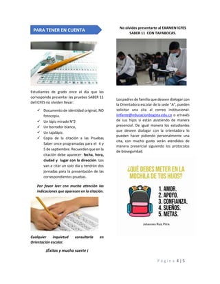 P á g i n a 4 | 5
Estudiantes de grado once el día que les
corresponda presentar las pruebas SABER 11
del ICFES no olviden llevar:
✓ Documento de identidad original, NO
fotocopia.
✓ Un lápiz mirado N°2
✓ Un borrador blanco,
✓ Un tajalápiz.
✓ Copia de la citación a las Pruebas
Saber once programadas para el 4 y
5 de septiembre. Recuerden que en la
citación debe aparecer: fecha, hora,
ciudad y lugar con la dirección. Los
van a citar un solo día y tendrán dos
jornadas para la presentación de las
correspondientes pruebas.
Por favor leer con mucha atención las
indicaciones que aparecen en la citación.
Cualquier inquietud consultarla en
Orientación escolar.
¡Éxitos y mucha suerte ¡
No olvides presentarte al EXAMEN ICFES
SABER 11 CON TAPABOCAS.
Los padres de familia que deseen dialogar con
la Orientadora escolar de la sede “A”, pueden
solicitar una cita al correo institucional:
iinfante@educacionbogota.edu.co o a través
de sus hijos si están asistiendo de manera
presencial. De igual manera los estudiantes
que deseen dialogar con la orientadora lo
pueden hacer pidiendo personalmente una
cita, con mucho gusto serán atendidos de
manera presencial siguiendo los protocolos
de bioseguridad.
PARA TENER EN CUENTA
 