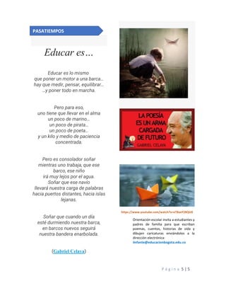 P á g i n a 5 | 5
Educar es…
Educar es lo mismo
que poner un motor a una barca…
hay que medir, pensar, equilibrar…
…y poner todo en marcha.
Pero para eso,
uno tiene que llevar en el alma
un poco de marino…
un poco de pirata…
un poco de poeta…
y un kilo y medio de paciencia
concentrada.
Pero es consolador soñar
mientras uno trabaja, que ese
barco, ese niño
irá muy lejos por el agua.
Soñar que ese navío
llevará nuestra carga de palabras
hacia puertos distantes, hacia islas
lejanas.
Soñar que cuando un día
esté durmiendo nuestra barca,
en barcos nuevos seguirá
nuestra bandera enarbolada.
(Gabriel Celaya)
https://www.youtube.com/watch?v=oT8axY28QU0
Orientación escolar invita a estudiantes y
padres de familia para que escriban
poemas, cuentos, historias de vida y
dibujen caricaturas enviándolos a la
dirección electrónica:
iinfante@educacionbogota.edu.co
PASATIEMPOS
 