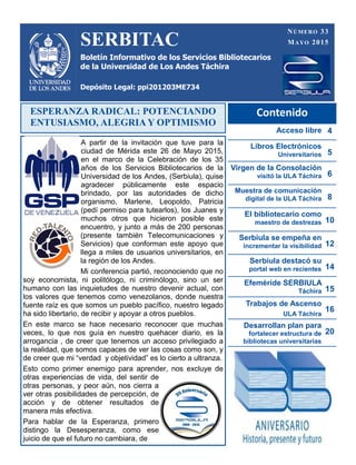 SERBITAC
Boletín Informativo de los Servicios Bibliotecarios
de la Universidad de Los Andes Táchira
Depósito Legal: ppi201203ME734
NÚMERO 33
MAYO 2015
Contenido
Acceso libre 4
Libros Electrónicos
Universitarios 5
Virgen de la Consolación
visitó la ULA Táchira 6
Muestra de comunicación
digital de la ULA Táchira 8
El bibliotecario como
maestro de destrezas 10
Serbiula se empeña en
incrementar la visibilidad 12
Serbiula destacó su
portal web en recientes 14
Efeméride SERBIULA
Táchira 15
Trabajos de Ascenso
ULA Táchira
16
Desarrollan plan para
fortalecer estructura de
bibliotecas universitarias
20
ESPERANZA RADICAL: POTENCIANDO
ENTUSIASMO, ALEGRIA Y OPTIMISMO
A partir de la invitación que tuve para la
ciudad de Mérida este 26 de Mayo 2015,
en el marco de la Celebración de los 35
años de los Servicios Bibliotecarios de la
Universidad de los Andes, (Serbiula), quise
agradecer públicamente este espacio
brindado, por las autoridades de dicho
organismo, Marlene, Leopoldo, Patricia
(pedí permiso para tutearlos), los Juanes y
muchos otros que hicieron posible este
encuentro, y junto a más de 200 personas
(presente también Telecomunicaciones y
Servicios) que conforman este apoyo que
llega a miles de usuarios universitarios, en
la región de los Andes.
Mi conferencia partió, reconociendo que no
soy economista, ni politólogo, ni criminólogo, sino un ser
humano con las inquietudes de nuestro devenir actual, con
los valores que tenemos como venezolanos, donde nuestra
fuente raíz es que somos un pueblo pacífico, nuestro legado
ha sido libertario, de recibir y apoyar a otros pueblos.
En este marco se hace necesario reconocer que muchas
veces, lo que nos guía en nuestro quehacer diario, es la
arrogancia , de creer que tenemos un acceso privilegiado a
la realidad, que somos capaces de ver las cosas como son, y
de creer que mi “verdad y objetividad” es lo cierto a ultranza.
Esto como primer enemigo para aprender, nos excluye de
otras experiencias de vida, del sentir de
otras personas, y peor aún, nos cierra a
ver otras posibilidades de percepción, de
acción y de obtener resultados de
manera más efectiva.
Para hablar de la Esperanza, primero
distingo la Desesperanza, como ese
juicio de que el futuro no cambiara, de
 