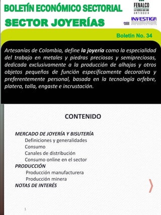 1
CONTENIDO
MERCADO DE JOYERÍA Y BISUTERÍA
Definiciones y generalidades
Consumo
Canales de distribución
Consumo online en el sector
PRODUCCIÓN
Producción manufacturera
Producción minera
NOTAS DE INTERÉS
Artesanías de Colombia, define la joyería como la especialidad
del trabajo en metales y piedras preciosas y semipreciosas,
dedicada exclusivamente a la producción de alhajas y otros
objetos pequeños de función específicamente decorativa y
preferentemente personal, basada en la tecnología orfebre,
platera, talla, engaste e incrustación.
 