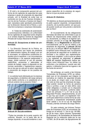 Boletín Nº 37 Marzo 2012
5. El color y la composición general del uniforme de los vigilantes de seguridad de cada
empresa o grupo de empresas de seguridad
privada, con la finalidad de evitar que se
confunda con los de las Fuerzas Armadas y
con los de las Fuerzas y Cuerpos de Seguridad, necesitara estar aprobado previamente
por la Dirección General de la Policía, a solicitud de la empresa o empresas interesadas.
6. Todas las solicitudes de autorización
y comunicaciones referidas a la uniformidad
de los vigilantes de seguridad serán dirigidas
a la Unidad Orgánica Central de Seguridad
Privada del Cuerpo Nacional de Policía”.
Artículo 23. Excepciones al deber de uniformidad.
1. “La Dirección General de la Policía, en
aquellos servicios que hayan de prestarse
en determinados lugares de trabajo que así
lo aconsejen, en especificas condiciones laborales que lo requieran, o en circunstancias
climatológicas o de especial peligrosidad o
riesgo, podrá autorizar el uso de prendas
específicas, accesorias o adecuadas al
puesto de trabajo, según lo dispuesto en las
normas sectoriales o legislaciones especiales en las que se vele por la salud, seguridad
o prevención de riesgos en los puestos de
trabajo.
2. La solicitud será efectuada por la empresa
de seguridad y el distintivo del cargo siempre
será visible conforme a lo establecido en el
artículo anterior de la presente Orden”.

Artículo 24. Escudo-emblema.
“Todas las prendas de la parte superior del
uniforme, llevarán, en la parte alta de la
manga izquierda, el escudo-emblema o ana-

Seguridad Privada
grama específico de la empresa de seguridad en la que se preste servicio”.
Articulo 25. Distintivo.
“El distintivo se llevará permanentemente en
la parte superior izquierda, correspondiente
al pecho, de la prenda exterior, sin que pueda quedar oculto por otra prenda o elemento
que se lleve”.
El incumplimiento de las obligaciones
derivadas del deber de uniformidad a que se
refieren las disposiciones antes citadas tiene, obviamente, su reflejo en el régimen sancionador previsto en la Ley de Seguridad
Privada y en su Reglamento de desarrollo.
Concretamente, por lo que se refiere a las
empresas de seguridad, el artículo 22.3.a)
de la Ley y el artículo 150.17 del Reglamento tipifican como infracción leve “la actuación
del personal de seguridad sin la debida uniformidad o los medios que reglamentariamente sean exigibles”; y por lo que se refiere
a los vigilantes de seguridad, el artículo
153.9 del repetido Reglamento tipifica asimismo como infracción leve “no utilizar los
uniformes y los distintivos, cuando sea obligatorio, o utilizarlos fuera de los lugares o de
las horas de servicio”.
Sin embargo, en cuanto a las Uniones
Temporales de Empresas (UTE) se refiere,
dado que en los preceptos que integran la
normativa en materia de seguridad privada
no se alude, en ningún caso, a las mismas
(tan solo se dice que las empresas de seguridad podrán revestir la forma de persona
física o jurídica, y que en este último caso
están obligadas a cumplir con lo dispuesto
en la legislación mercantil, conforme determinan los artículos 7.1 y 9.1 de la Ley de
Seguridad Privada, respectivamente), es por
lo que hay que acudir a la legislación mercantil para determinar si dicha forma de colaboración o cooperación empresarial puede
tener cabida o no en la Ley de Seguridad
Privada y demás normativa de rango inferior.
En este contexto, las Uniones Temporales de Empresas (UTE) se encuentran definidas en el artículo 7.1 de la Ley 18/1982,
de 26 de mayo, sobre Uniones Temporales
de Empresas y de Sociedades de Desarrollo
Regional (en su redacción dada por la Ley
12/1991, de 29 de abril, de Agrupaciones de
15

 