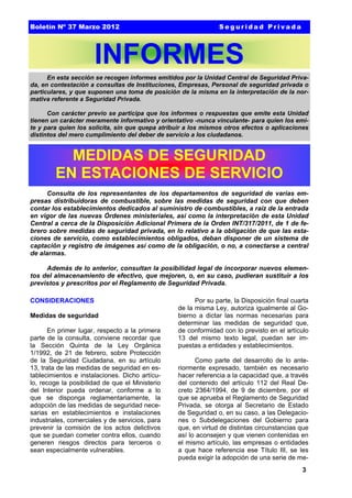 Boletín Nº 37 Marzo 2012

Seguridad Privada

INFORMES
En esta sección se recogen informes emitidos por la Unidad Central de Seguridad Privada, en contestación a consultas de Instituciones, Empresas, Personal de seguridad privada o
particulares, y que suponen una toma de posición de la misma en la interpretación de la normativa referente a Seguridad Privada.
Con carácter previo se participa que los informes o respuestas que emite esta Unidad
tienen un carácter meramente informativo y orientativo -nunca vinculante- para quien los emite y para quien los solicita, sin que quepa atribuir a los mismos otros efectos o aplicaciones
distintos del mero cumplimiento del deber de servicio a los ciudadanos.

MEDIDAS DE SEGURIDAD
EN ESTACIONES DE SERVICIO
Consulta de los representantes de los departamentos de seguridad de varias empresas distribuidoras de combustible, sobre las medidas de seguridad con que deben
contar los establecimientos dedicados al suministro de combustibles, a raíz de la entrada
en vigor de las nuevas Órdenes ministeriales, así como la interpretación de esta Unidad
Central a cerca de la Disposición Adicional Primera de la Orden INT/317/2011, de 1 de febrero sobre medidas de seguridad privada, en lo relativo a la obligación de que las estaciones de servicio, como establecimientos obligados, deban disponer de un sistema de
captación y registro de imágenes así como de la obligación, o no, a conectarse a central
de alarmas.
Además de lo anterior, consultan la posibilidad legal de incorporar nuevos elementos del almacenamiento de efectivo, que mejoren, o, en su caso, pudieran sustituir a los
previstos y prescritos por el Reglamento de Seguridad Privada.
CONSIDERACIONES
Medidas de seguridad
En primer lugar, respecto a la primera
parte de la consulta, conviene recordar que
la Sección Quinta de la Ley Orgánica
1/1992, de 21 de febrero, sobre Protección
de la Seguridad Ciudadana, en su artículo
13, trata de las medidas de seguridad en establecimientos e instalaciones. Dicho artículo, recoge la posibilidad de que el Ministerio
del Interior pueda ordenar, conforme a lo
que se disponga reglamentariamente, la
adopción de las medidas de seguridad necesarias en establecimientos e instalaciones
industriales, comerciales y de servicios, para
prevenir la comisión de los actos delictivos
que se puedan cometer contra ellos, cuando
generen riesgos directos para terceros o
sean especialmente vulnerables.

Por su parte, la Disposición final cuarta
de la misma Ley, autoriza igualmente al Gobierno a dictar las normas necesarias para
determinar las medidas de seguridad que,
de conformidad con lo previsto en el artículo
13 del mismo texto legal, puedan ser impuestas a entidades y establecimientos.
Como parte del desarrollo de lo anteriormente expresado, también es necesario
hacer referencia a la capacidad que, a través
del contenido del artículo 112 del Real Decreto 2364/1994, de 9 de diciembre, por el
que se aprueba el Reglamento de Seguridad
Privada, se otorga al Secretario de Estado
de Seguridad o, en su caso, a las Delegaciones o Subdelegaciones del Gobierno para
que, en virtud de distintas circunstancias que
así lo aconsejen y que vienen contenidas en
el mismo artículo, las empresas o entidades
a que hace referencia ese Título III, se les
pueda exigir la adopción de una serie de me3

 
