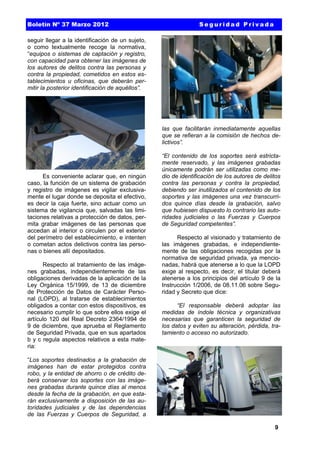 Boletín Nº 37 Marzo 2012

Seguridad Privada

seguir llegar a la identificación de un sujeto,
o como textualmente recoge la normativa,
“equipos o sistemas de captación y registro,
con capacidad para obtener las imágenes de
los autores de delitos contra las personas y
contra la propiedad, cometidos en estos establecimientos u oficinas, que deberán permitir la posterior identificación de aquéllos”.

las que facilitarán inmediatamente aquellas
que se refieran a la comisión de hechos delictivos”.

Es conveniente aclarar que, en ningún
caso, la función de un sistema de grabación
y registro de imágenes es vigilar exclusivamente el lugar donde se deposita el efectivo,
es decir la caja fuerte, sino actuar como un
sistema de vigilancia que, salvadas las limitaciones relativas a protección de datos, permita grabar imágenes de las personas que
accedan al interior o circulen por el exterior
del perímetro del establecimiento, e intenten
o cometan actos delictivos contra las personas o bienes allí depositados.
Respecto al tratamiento de las imágenes grabadas, independientemente de las
obligaciones derivadas de la aplicación de la
Ley Orgánica 15/1999, de 13 de diciembre
de Protección de Datos de Carácter Personal (LOPD), al tratarse de establecimientos
obligados a contar con estos dispositivos, es
necesario cumplir lo que sobre ellos exige el
artículo 120 del Real Decreto 2364/1994 de
9 de diciembre, que aprueba el Reglamento
de Seguridad Privada, que en sus apartados
b y c regula aspectos relativos a esta materia:

“El contenido de los soportes será estrictamente reservado, y las imágenes grabadas
únicamente podrán ser utilizadas como medio de identificación de los autores de delitos
contra las personas y contra la propiedad,
debiendo ser inutilizados el contenido de los
soportes y las imágenes una vez transcurridos quince días desde la grabación, salvo
que hubiesen dispuesto lo contrario las autoridades judiciales o las Fuerzas y Cuerpos
de Seguridad competentes”.
Respecto al visionado y tratamiento de
las imágenes grabadas, e independientemente de las obligaciones recogidas por la
normativa de seguridad privada, ya mencionadas, habrá que atenerse a lo que la LOPD
exige al respecto, es decir, el titular deberá
atenerse a los principios del artículo 9 de la
Instrucción 1/2006, de 08.11.06 sobre Seguridad y Secreto que dice:
“El responsable deberá adoptar las
medidas de índole técnica y organizativas
necesarias que garanticen la seguridad de
los datos y eviten su alteración, pérdida, tratamiento o acceso no autorizado.

“Los soportes destinados a la grabación de
imágenes han de estar protegidos contra
robo, y la entidad de ahorro o de crédito deberá conservar los soportes con las imágenes grabadas durante quince días al menos
desde la fecha de la grabación, en que estarán exclusivamente a disposición de las autoridades judiciales y de las dependencias
de las Fuerzas y Cuerpos de Seguridad, a
9

 