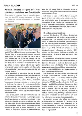 ENERO 2020
25
Antonio Morales asegura que Fitur
culmina con optimismo para Gran Canaria
El presidenta descata que el año cierra con
más de 600.000 turistas del resto del Esta-
do, récord de plazas aéreas con 1,7 millones
de asientos
La semana de la Feria Internacional de Turismo de
Madrid Fitur 2020 culmina con optimismo para Gran
Canaria dado el comportamiento de este mercado,
en el que la isla ha eclosionado con fuerza por su
gran versatilidad, de modo que recibió más de
600.000 turistas en 2019 que invirtieron 150 millo-
nes de euros en pasar sus vacaciones en esta isla
que ofrece montaña y playa, además de deporte,
turismo activo, gastronómico, de las estrellas, cultu-
ral, arqueológico y una magnífica urbe atlántica úni-
ca en el entorno.
Los operadores y aerolíneas que se reunieron
con la delegación de Gran Canaria, encabezada por
el presidente del Cabildo, Antonio Morales, y el
consejero de Turismo, Carlos Álamo, destacaron
todas estas virtudes y manifestaron su apuesta por
el destino en las más de 40 reuniones mantenidas
en apenas tres días, con lo que las previsiones
apuntan no solo a la consolidación, objetivo del Pa-
tronato de Turismo, sino a seguir cosechando cier-
tos incrementos.
Así, la facturación hasta septiembre fue de 120
millones de euros en total, esto es, en origen y des-
tino, lo que supone un fuerte incremento del 12 por
ciento con respecto al mismo periodo del año ante-
rior, y los datos provisionales ya apuntan a un cierre
de 150 millones, si bien la cifra definitiva puede ser
superior, lo que pone de relieve la fortaleza de Gran
Canaria en el mercado nacional, que ha descubierto
esta isla tras varios años de resistencia y tras un
importante trabajo de incursión efectuado desde el
Patronato de Turismo.
Este turista es ideal para Gran Canaria porque le
gusta conocer sus rincones, su gastronomía, huye
del todo incluido, goza de sus eventos musicales,
culturales y de sus pueblos, de manera que distri-
buye la riqueza en mayor medida, tanto es así que
el 80 por ciento se monta los viajes por su cuenta y
solo el 20 viaja con paquetes.
Récord de conexiones aéreas
Además del récord de 1,7 millones de asientos,
un 4,5 millones más que en 2018, y la previsión de
crecimiento de 2 por ciento en invierno y varias dé-
cimas en verano, es importante el volumen de pun-
tos con los que Gran Canaria está conectada para
aspirar a visitantes de toda la Península y Baleares,
de modo que 2019 culminó con conexiones con 21
aeropuertos, cuatro más que el año anterior, y 2020
contará con dos nuevas ciudades conectadas con
Gran Canaria y finalmente este año serán nada
menos que 23.
En este sentido, es destacable también la progre-
siva descentralización de los vuelos con Madrid en
beneficio del resto de ciudades, de manera que la
capital copa en la actualidad el 48 por ciento de las
plazas veraniegas frente al 53 de hace dos años, y
para el verano 2020 habrá un nuevo reajuste en
favor de esta descentralización.
Las conexiones de Gran Canaria ya cubren todo
el mapa y van desde La Coruña a Alicante y de
Barcelona a Sevilla. En el último verano, las plazas
aéreas con Madrid fueron más de 540.000, segui-
das de las 175.000 von Barcelona, las 82.000 con
Sevilla, y las 62.000 con Málaga. Santiago de Com-
postela también contó con un buen volumen de
48.000 asientos, seguida por Bilbao con 44.200,
Valencia con casi 38.000 y Asturias con cerca de
13.500. Mallorca, Vigo, Melilla y Santander también
estuvieron conectadas con Gran Canaria y lo esta-
rán este nuevo año junto a otras dos ciudades.
La previsión es que estas cifras, con reajustes
entre aeropuertos, mantengan el cómputo total el
próximo verano e incluso sean superadas, por lo
que el panorama en cuanto al turismo nacional en
Gran Canaria revelado en Fitur 2020 es que man-
tiene su vigorosidad.
GRAN CANARIA
 
