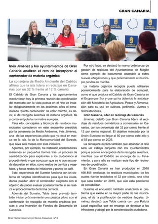 BOLETÍN INFORMATIVO DE NUEVA CANARIAS Nº 3
Inés Jiménez y los ayuntamientos de Gran
Canaria analizan el reto de incorporar el
contenedor de materia orgánica
La consejera de Medio Ambiente del Cabildo
afirma que la isla lidera el reciclaje en Cana-
rias con un 32 % frente al 12 % canario
El Cabildo de Gran Canaria y los ayuntamientos
mantuvieron hoy la primera reunión de coordinación
del mandato con la vista puesta en el reto de insta-
lar obligatoriamente en los próximos años el deno-
minado ‘quinto contenedor’ de color marrón, es de-
cir, el de recogida selectiva de materia orgánica, tal
y como estipula la normativa europea.
Para ello, concejales y técnicos de residuos mu-
nicipales conocieron en este encuentro presidido
por la consejera de Medio Ambiente, Inés Jiménez,
una de las experiencias piloto que ya está en mar-
ca en la Isla, la de la Mancomunidad del Sureste,
que lleva seis meses con esta iniciativa.
Agüimes, por ejemplo, ha instalado contenedores
marrones en pequeños barrios tras un proceso de
sensibilización para explicarles a los ciudadanos el
procedimiento y que conozcan que es lo que se pue-
de depositar en ellos, como restos de comida y vege-
tales, y hasta restos de infusiones y pozos de café.
Esta experiencia del Sureste funciona con un sis-
tema de tarjetas identificativas para que los ciuda-
danos puedan abrir el contenedor asignado con el
objetivo de poder evaluar posteriormente si se reali-
za el procedimiento de forma correcta.
Además del Sureste, Telde tiene previsto tam-
bién iniciar próximamente una prueba piloto con el
contenedor de recogida de materia orgánica gra-
cias a una inversión de Fondos de Desarrollo de
Canarias.
Por otro lado, se destacó la nueva ordenanza de
gestión de residuos del Ayuntamiento de Mogán
como ejemplo de documento adaptado a estos
nuevas obligaciones y que próximamente el munici-
pio pondrá en marcha.
La materia orgánica recogida puede utilizarse
posteriormente para la elaboración de compost,
como el que produce el Cabildo de Gran Canaria en
el Ecoparque Sur y que ya ha obtenido la autoriza-
ción del Ministerio de Agricultura, Pesca y Alimenta-
ción para su uso en cultivos, jardinería, viveros y
reforestaciones.
Gran Canaria, líder en reciclaje de Canarias
Jiménez detalló que Gran Canaria lidera el reci-
claje de residuos domésticos y comerciales en Ca-
narias, con un porcentaje del 32 por ciento frente al
12 por ciento regional. El objetivo marcado por la
Unión Europea es llegar al 50 por ciento este año y
al 55 por ciento en 2025.
La consejera explicó también que alcanzar el reto
será un trabajo conjunto con los ayuntamientos
porque son los encargados de la recogida selectiva,
mientras que el Cabildo se encarga de su trata-
miento, y para ello se realizan este tipo de reunio-
nes de coordinación.
En Gran Canaria se han producido en 2018
466.458 toneladas de residuos municipales, de los
cuales fueron reciclados el 32 por ciento, una cifra
que será similar en 2019, que aún está pendiente
de contabilizar.
Durante el encuentro también analizaron el pro-
blema que existe en la mayor parte de los munici-
pios, el de la proliferación de vertidos ilegales. Ji-
ménez destacó que Telde cuenta con una Policía
Local específica que se encarga de detectar a los
infractores y abogó por la concienciación ciudadana.
GRAN CANARIA
 