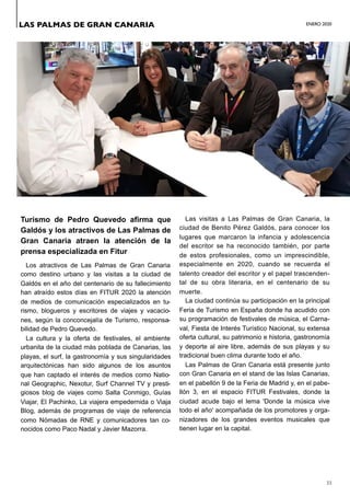ENERO 2020
33
Turismo de Pedro Quevedo afirma que
Galdós y los atractivos de Las Palmas de
Gran Canaria atraen la atención de la
prensa especializada en Fitur
Los atractivos de Las Palmas de Gran Canaria
como destino urbano y las visitas a la ciudad de
Galdós en el año del centenario de su fallecimiento
han atraído estos días en FITUR 2020 la atención
de medios de comunicación especializados en tu-
rismo, blogueros y escritores de viajes y vacacio-
nes, según la conconcejalía de Turismo, responsa-
bilidad de Pedro Quevedo.
La cultura y la oferta de festivales, el ambiente
urbanita de la ciudad más poblada de Canarias, las
playas, el surf, la gastronomía y sus singularidades
arquitectónicas han sido algunos de los asuntos
que han captado el interés de medios como Natio-
nal Geographic, Nexotur, Surf Channel TV y presti-
giosos blog de viajes como Salta Conmigo, Guías
Viajar, El Pachinko, La viajera empedernida o Viaja
Blog, además de programas de viaje de referencia
como Nómadas de RNE y comunicadores tan co-
nocidos como Paco Nadal y Javier Mazorra.
Las visitas a Las Palmas de Gran Canaria, la
ciudad de Benito Pérez Galdós, para conocer los
lugares que marcaron la infancia y adolescencia
del escritor se ha reconocido también, por parte
de estos profesionales, como un imprescindible,
especialmente en 2020, cuando se recuerda el
talento creador del escritor y el papel trascenden-
tal de su obra literaria, en el centenario de su
muerte.
La ciudad continúa su participación en la principal
Feria de Turismo en España donde ha acudido con
su programación de festivales de música, el Carna-
val, Fiesta de Interés Turístico Nacional, su extensa
oferta cultural, su patrimonio e historia, gastronomía
y deporte al aire libre, además de sus playas y su
tradicional buen clima durante todo el año.
Las Palmas de Gran Canaria está presente junto
con Gran Canaria en el stand de las Islas Canarias,
en el pabellón 9 de la Feria de Madrid y, en el pabe-
llón 3, en el espacio FITUR Festivales, donde la
ciudad acude bajo el lema 'Donde la música vive
todo el año' acompañada de los promotores y orga-
nizadores de los grandes eventos musicales que
tienen lugar en la capital.
LAS PALMAS DE GRAN CANARIA
 