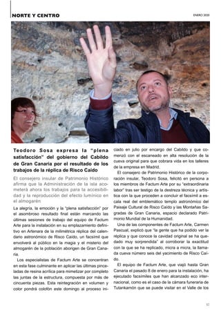ENERO 2020
37
Teodoro Sosa expresa la “plena
satisfacción” del gobierno del Cabildo
de Gran Canaria por el resultado de los
trabajos de la réplica de Risco Caído
El consejero insular de Patrimonio Histórico
afirma que la Administración de la isla aco-
meterá ahora los trabajos para la accesibili-
dad y la reproducción del efecto lumínico en
el almogarén
La alegría, la emoción y la “plena satisfacción” por
el asombroso resultado final están marcando las
últimas sesiones de trabajo del equipo de Factum
Arte para la instalación en su emplazamiento defini-
tivo en Artenara de la milimétrica réplica del calen-
dario astronómico de Risco Caído, un facsímil que
envolverá al público en la magia y el misterio del
almogarén de la población aborigen de Gran Cana-
ria.
Los especialistas de Factum Arte se concentran
en esta fase culminante en aplicar las últimas pince-
ladas de resina acrílica para mimetizar por completo
las juntas de la estructura, compuesta por más de
cincuenta piezas. Esta reintegración en volumen y
color pondrá colofón este domingo al proceso ini-
ciado en julio por encargo del Cabildo y que co-
menzó con el escaneado en alta resolución de la
cueva original para que cobrara vida en los talleres
de la empresa en Madrid.
El consejero de Patrimonio Histórico de la corpo-
ración insular, Teodoro Sosa, felicitó en persona a
los miembros de Factum Arte por su “extraordinaria
labor” tras ser testigo de la destreza técnica y artís-
tica con la que proceden a concluir el facsímil a es-
cala real del emblemático templo astronómico del
Paisaje Cultural de Risco Caído y las Montañas Sa-
gradas de Gran Canaria, espacio declarado Patri-
monio Mundial de la Humanidad.
Una de las componentes de Factum Arte, Carmen
Pascual, explicó que “la gente que ha podido ver la
réplica y que conoce la cavidad original se ha que-
dado muy sorprendida” al corroborar la exactitud
con la que se ha replicado, micra a micra, la llama-
da cueva número seis del yacimiento de Risco Caí-
do.
El equipo de Factum Arte, que viajó hasta Gran
Canaria el pasado 8 de enero para la instalación, ha
ejecutado facsímiles que han alcanzado eco inter-
nacional, como es el caso de la cámara funeraria de
Tutankamón que se puede visitar en el Valle de los
NORTE Y CENTRO
 