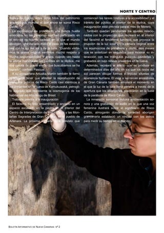 BOLETÍN INFORMATIVO DE NUEVA CANARIAS Nº 2
Reyes de Egipto, entre otros hitos del patrimonio
arqueológico mundial al que ahora se suma Risco
Caído.
La experiencia ha provocado una honda huella
emocional en las personas que han participado en
el reto de replicar la cavidad en la que el mundo
aborigen grancanario midió el paso de las estacio-
nes con la luz del sol y de la luna. “Cuando visita-
mos la cueva original sentimos mucho respeto y
mucha responsabilidad. Y ahora, cuando veo hasta
la última mancha de las paredes en la réplica, me
doy cuenta de que el efecto que buscábamos se ha
logrado”, confesó Pascual.
A su compañera Aniuska Martín también le llamó
la atención tener que afrontar la reproducción de
triángulos púbicos de Risco Caído casi idénticos a
los presentes en la cueva de Kamukuwaká, petrogli-
fo sagrado que representa la cosmogonía de los
habitantes del Alto-Xingu de Brasil.
Trabajos previos a la inauguración
El facsímil ha sido ensamblado y anclado en un
espacio excavado en la piedra en el interior del
Centro de Interpretación de Risco Caído y las Mon-
tañas Sagradas de Gran Canaria, en el pueblo de
Artenara. La próxima semana está previsto que
comiencen las tareas relativas a la accesibilidad y el
tránsito del público al interior de la réplica, cuya
inauguración está prevista para el mes de febrero.
También quedan pendientes los ajustes relacio-
nados con la proyección que recreará en el interior
del facsímil el fenómeno lumínico que provoca la
irrupción de la luz solar en la cámara original entre
los equinoccios de primavera y otoño, seis meses
que se sintetizan en segundos para mostrar su in-
teracción con los triángulos púbicos, cazoletas y
grabados en bajo relieve presentes en la cueva.
Además, recreará el efecto que se produce en
determinados días del año en los que los rayos del
sol parecen dibujar formas e incluso siluetas de
apariencia humana. El viaje a las raíces ancestrales
de Gran Canaria también simulará el momento en
el que la luz de la luna llena penetra a través de la
apertura que los aborígenes practicaron en la base
de la parábola de Risco Caído.
La inmersión sensorial incluirá ambientación so-
nora y una grabación de audio en la que una voz
femenina ilustrará sobre el significado de Risco
Caído, almogarén donde la sociedad aborigen
grancanaria estableció un vínculo con los astros
para medir su tiempo en el mundo.
NORTE Y CENTRO
 