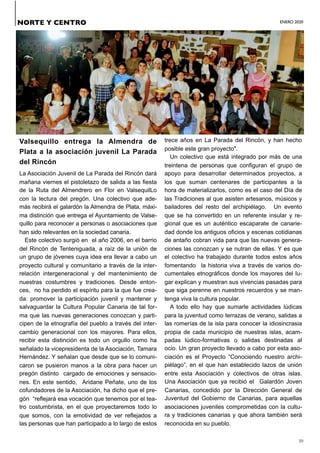 ENERO 2020
39
Valsequillo entrega la Almendra de
Plata a la asociación juvenil La Parada
del Rincón
La Asociación Juvenil de La Parada del Rincón dará
mañana viernes el pistoletazo de salida a las fiesta
de la Ruta del Almendrero en Flor en ValsequilLo
con la lectura del pregón. Una colectivo que ade-
más recibirá el galardón la Almendra de Plata, máxi-
ma distinción que entrega el Ayuntamiento de Valse-
quillo para reconocer a personas o asociaciones que
han sido relevantes en la sociedad canaria.
Este colectivo surgió en el año 2006, en el barrio
del Rincón de Tenteniguada, a raíz de la unión de
un grupo de jóvenes cuya idea era llevar a cabo un
proyecto cultural y comunitario a través de la inter-
relación intergeneracional y del mantenimiento de
nuestras costumbres y tradiciones. Desde enton-
ces, no ha perdido el espíritu para la que fue crea-
da: promover la participación juvenil y mantener y
salvaguardar la Cultura Popular Canaria de tal for-
ma que las nuevas generaciones conozcan y parti-
cipen de la etnografía del pueblo a través del inter-
cambio generacional con los mayores. Para ellos,
recibir esta distinción es todo un orgullo como ha
señalado la vicepresidenta de la Asociación, Tamara
Hernández. Y señalan que desde que se lo comuni-
caron se pusieron manos a la obra para hacer un
pregón distinto cargado de emociones y sensacio-
nes. En este sentido, Aridane Peñate, uno de los
cofundadores de la Asociación, ha dicho que el pre-
gón “reflejará esa vocación que tenemos por el tea-
tro costumbrista, en el que proyectaremos todo lo
que somos, con la emotividad de ver reflejados a
las personas que han participado a lo largo de estos
trece años en La Parada del Rincón, y han hecho
posible este gran proyecto".
Un colectivo que está integrado por más de una
treintena de personas que configuran el grupo de
apoyo para desarrollar determinados proyectos, a
los que suman centenares de participantes a la
hora de materializarlos, como es el caso del Día de
las Tradiciones al que asisten artesanos, músicos y
bailadores del resto del archipiélago. Un evento
que se ha convertido en un referente insular y re-
gional que es un auténtico escaparate de canarie-
dad donde los antiguos oficios y escenas cotidianas
de antaño cobran vida para que las nuevas genera-
ciones las conozcan y se nutran de ellas. Y es que
el colectivo ha trabajado durante todos estos años
fomentando la historia viva a través de varios do-
cumentales etnográficos donde los mayores del lu-
gar explican y muestran sus vivencias pasadas para
que siga perenne en nuestros recuerdos y se man-
tenga viva la cultura popular.
A todo ello hay que sumarle actividades lúdicas
para la juventud como terrazas de verano, salidas a
las romerías de la isla para conocer la idiosincrasia
propia de cada municipio de nuestras islas, acam-
padas lúdico-formativas o salidas destinadas al
ocio. Un gran proyecto llevado a cabo por esta aso-
ciación es el Proyecto “Conociendo nuestro archi-
piélago”, en el que han establecido lazos de unión
entre esta Asociación y colectivos de otras islas.
Una Asociación que ya recibió el Galardón Joven
Canarias, concedido por la Dirección General de
Juventud del Gobierno de Canarias, para aquellas
asociaciones juveniles comprometidas con la cultu-
ra y tradiciones canarias y que ahora también será
reconocida en su pueblo.
NORTE Y CENTRO
 