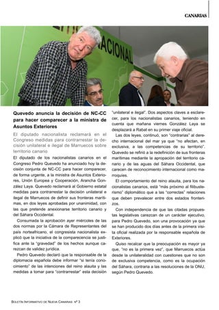 BOLETÍN INFORMATIVO DE NUEVA CANARIAS Nº 3
Quevedo anuncia la decisión de NC-CC
para hacer comparecer a la ministra de
Asuntos Exteriores
El diputado nacionalista reclamará en el
Congreso medidas para contrarrestar la de-
cisión unilateral e ilegal de Marruecos sobre
territorio canario
El diputado de los nacionalistas canarios en el
Congreso Pedro Quevedo ha anunciado hoy la de-
cisión conjunta de NC-CC para hacer comparecer,
de forma urgente, a la ministra de Asuntos Exterio-
res, Unión Europea y Cooperación, Arancha Gon-
zález Laya. Quevedo reclamará al Gobierno estatal
medidas para contrarrestar la decisión unilateral e
ilegal de Marruecos de definir sus fronteras maríti-
mas, en dos leyes aprobadas por unanimidad, con
las que pretende anexionarse territorio canario y
del Sáhara Occidental.
Consumada la aprobación ayer miércoles de las
dos normas por la Cámara de Representantes del
país norteafricano, el congresista nacionalista ex-
plicó que la iniciativa de la comparecencia se justi-
fica ante la “gravedad” de los hechos aunque ca-
rezcan de validez jurídica.
Pedro Quevedo declaró que la responsable de la
diplomacia española debe informar “si tenía cono-
cimiento” de las intenciones del reino alauita y las
medidas a tomar para “contrarrestar” esta decisión
“unilateral e ilegal”. Dos aspectos claves a esclare-
cer, para los nacionalistas canarios, teniendo en
cuenta que mañana viernes González Laya se
desplazará a Rabat en su primer viaje oficial.
Las dos leyes, continuó, son “contrarias” al dere-
cho internacional del mar ya que “no afectan, en
exclusiva, a las competencias de su territorio”.
Quevedo se refirió a la redefinición de sus fronteras
marítimas mediante la apropación del territorio ca-
nario y de las aguas del Sáhara Occidental, que
carecen de reconocimiento internacional como ma-
rroquíes.
El comportamiento del reino alauita, para los na-
cionalistas canarios, está “más próximo al filibuste-
rismo” diplomático que a las “correctas” relaciones
que deben prevalecer entre dos estados fronteri-
zos.
Con independencia de que las citadas propues-
tas legislativas carezcan de un carácter ejecutivo,
para Pedro Quevedo, son una provocación ya que
se han producido dos días antes de la primera visi-
ta oficial realizada por la responsable española de
Exteriores.
Quiso recalcar que la preocupación es mayor ya
que, “no es la primera vez”, que Marruecos actúa
desde la unilateralidad con cuestiones que no son
de exclusiva competencia, como es la ocupación
del Sáhara, contraria a las resoluciones de la ONU,
según Pedro Quevedo.
CANARIAS
 