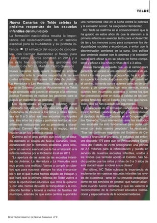BOLETÍN INFORMATIVO DE NUEVA CANARIAS Nº 2
Nueva Canarias de Telde celebra la
próxima reapertura de las escuelas
infantiles del municipio
La formación nacionalista resalta la impor-
tancia del restablecimiento de un servicio
esencial para la ciudadanía y su primera in-
fancia ▫ El esfuerzo del equipo de conceja-
les, con Carmen Hernández al frente, para
reabrir estos centros comenzó en 2015 y a
su éxito han contribuido las gestiones del
diputado de NC en Madrid, Pedro Quevedo
Nueva Canarias Telde quiere mostrar su enorme
satisfacción ante la próxima reapertura de las es-
cuelas infantiles municipales del Valle de Jinámar,
La Herradura y Las Remudas, después de que la
Junta de Gobierno Local del Ayuntamiento de Telde
haya aprobado este jueves el encargo a la empresa
pública Fomentas de realizar las gestiones para la
puesta en marcha de las mismas.
Los nacionalistas progresistas celebran haber
culminado con éxito el compromiso adquirido con la
ciudadanía de devolver a los niños y niñas telden-
ses de 0 a 3 años sus tres escuelas municipales
que, tras años de trabajo y gestiones realizadas con
diferentes instituciones por su presidenta y viceal-
caldesa, Carmen Hernández, y su equipo, serán
reabiertas en los próximos meses.
Culmina así el largo periplo que inició en el pasa-
do mandato el equipo de Nueva Canarias Telde,
encabezado por la entonces alcaldesa, para recu-
perar un servicio esencial que le fue arrebatado a la
infancia teldense por el Gobierno local en 2013.
“La apertura de las aulas de las escuelas infanti-
les de Jinámar, La Herradura y La Remudas será
muy pronto una realidad. Vamos a cumplir un obje-
tivo que para nosotros siempre ha sido irrenuncia-
ble y por el que nunca hemos dejado de trabajar, y
que hará que la primera infancia de Telde vuelva a
tener la oportunidad educativa que otros le quitaron
y, con ella, hemos devuelto la tranquilidad y la con-
ciliación familiar y laboral a cientos de familias del
municipio, además de que estos centros supondrán
una herramienta vital en la lucha contra la pobreza
y la exclusión social”, ha asegurado Hernández.
NC Telde se reafirma en el convencimiento que le
ha guiado en estos años de que la atención a la
primera infancia es esencial tanto para el desarrollo
de las y los menores como para compensar las de-
sigualdades sociales y económicas, y evitar que la
discriminación comience en la cuna. Una política
que pretenda acabar con la pobreza y la exclusión
nunca será eficaz si no se educa de forma compe-
tente y eficaz a los niños y niñas de 0 a 3 años.
Nueva Canarias recuerda que, en el camino para
garantizar el acceso a una atención educativa de ca-
lidad a los más pequeños y pequeñas, ha sido preci-
so superar los obstáculos que muchos han puesto en
el camino, luchando contra quienes carecían de con-
vicción y de compromiso con este servicio, contra
quienes han incumplido acuerdos y contra los que
han pretendido poner en duda la validez de los con-
venios firmados con el Estado. Hoy más que nunca,
todos ellos se han quedado sin argumentos.
La presidenta de la formación nacionalista ha de-
dicado también palabras de elogio y agradecimiento
al diputado de Nueva Canarias en el Congreso, Pe-
dro Quevedo, “cuya intervención ante las institucio-
nes estatales ha sido fundamental para poder cul-
minar con éxito nuestro propósito”, ha recalcado.
“Tras las continuas negativas del Gobierno de Ca-
narias a financiar el proyecto, el esfuerzo del enton-
ces diputado 176 para que los Presupuestos Gene-
rales del Estado de 2018 consignaran una partida
de 2,5 millones para la rehabilitación y puesta en
servicio de nuestras escuelas infantiles, unidos a
los fondos que también aportó el Cabildo, han he-
cho posible que los niños y niñas de 0 a 3 años de
esta ciudad vayan a volver a sus clases”.
Por último, NC Telde subraya la importancia de
implementar en nuestras escuelas infantiles los nive-
les de excelencia –tanto en su proyecto pedagógico
como en sus servicios en general- que habían alcan-
zado cuando fueron cerradas, y que les valieron el
reconocimiento de la comunidad educativa interna-
cional y especialmente de la sociedad teldense.
TELDE
 