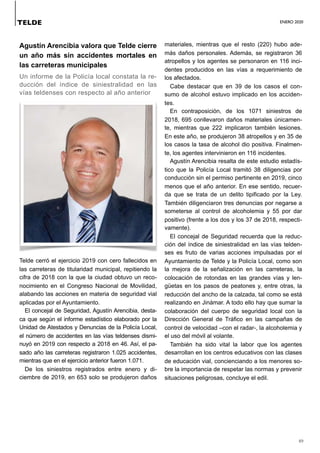 ENERO 2020
49
Agustín Arencibia valora que Telde cierre
un año más sin accidentes mortales en
las carreteras municipales
Un informe de la Policía local constata la re-
ducción del índice de siniestralidad en las
vías teldenses con respecto al año anterior
Telde cerró el ejercicio 2019 con cero fallecidos en
las carreteras de titularidad municipal, repitiendo la
cifra de 2018 con la que la ciudad obtuvo un reco-
nocimiento en el Congreso Nacional de Movilidad,
alabando las acciones en materia de seguridad vial
aplicadas por el Ayuntamiento.
El concejal de Seguridad, Agustín Arencibia, desta-
ca que según el informe estadístico elaborado por la
Unidad de Atestados y Denuncias de la Policía Local,
el número de accidentes en las vías teldenses dismi-
nuyó en 2019 con respecto a 2018 en 46. Así, el pa-
sado año las carreteras registraron 1.025 accidentes,
mientras que en el ejercicio anterior fueron 1.071.
De los siniestros registrados entre enero y di-
ciembre de 2019, en 653 solo se produjeron daños
materiales, mientras que el resto (220) hubo ade-
más daños personales. Además, se registraron 36
atropellos y los agentes se personaron en 116 inci-
dentes producidos en las vías a requerimiento de
los afectados.
Cabe destacar que en 39 de los casos el con-
sumo de alcohol estuvo implicado en los acciden-
tes.
En contraposición, de los 1071 siniestros de
2018, 695 conllevaron daños materiales únicamen-
te, mientras que 222 implicaron también lesiones.
En este año, se produjeron 38 atropellos y en 35 de
los casos la tasa de alcohol dio positiva. Finalmen-
te, los agentes intervinieron en 116 incidentes.
Agustín Arencibia resalta de este estudio estadís-
tico que la Policía Local tramitó 38 diligencias por
conducción sin el permiso pertinente en 2019, cinco
menos que el año anterior. En ese sentido, recuer-
da que se trata de un delito tipificado por la Ley.
También diligenciaron tres denuncias por negarse a
someterse al control de alcoholemia y 55 por dar
positivo (frente a los dos y los 37 de 2018, respecti-
vamente).
El concejal de Seguridad recuerda que la reduc-
ción del índice de siniestralidad en las vías telden-
ses es fruto de varias acciones impulsadas por el
Ayuntamiento de Telde y la Policía Local, como son
la mejora de la señalización en las carreteras, la
colocación de rotondas en las grandes vías y len-
güetas en los pasos de peatones y, entre otras, la
reducción del ancho de la calzada, tal como se está
realizando en Jinámar. A todo ello hay que sumar la
colaboración del cuerpo de seguridad local con la
Dirección General de Tráfico en las campañas de
control de velocidad –con el radar-, la alcoholemia y
el uso del móvil al volante.
También ha sido vital la labor que los agentes
desarrollan en los centros educativos con las clases
de educación vial, concienciando a los menores so-
bre la importancia de respetar las normas y prevenir
situaciones peligrosas, concluye el edil.
TELDE
 
