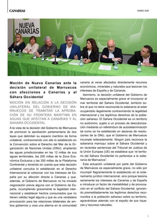 ENERO 2020
5
Moción de Nueva Canarias ante la
decisión unilateral de Marruecos
con afecciones a Canarias y al
Sáhara Occidental
MOCIÓN EN RELACIÓN A LA DECISIÓN
UNILATERAL DEL GOBIERNO DE MA-
RRUECOS DE TRAMITAR LA APROBA-
CIÓN DE SU FRONTERA MARITIMA EN
AGUAS QUE AFECTAN A CANARIAS Y AL
SAHARA OCCIDENTAL
A la vista de la decisión del Gobierno de Marruecos
de promover la aprobación parlamentaria de dos
leyes que delimitan su espacio marítimo de forma
unilateral, contraviniendo con ello lo establecido en
la Convención sobre el Derecho del Mar de la Or-
ganizaciòn de Naciones Unidas (ONU), ampliando
las aguas jurisdiccionales en las 12 millas de sus
aguas territoriales, las 200 millas de la Zona Eco-
nómica Exclusiva y las 350 millas de la Plataforma
Continental y teniendo en cuenta que esta decisión
unilateral conculca lo establecido en el Derecho
Internacional al colisionar con los intereses de Es-
paña por su afección directa a Canarias y que,
además, el Gobierno de Marruecos no ha iniciado
negociación previa alguna con el Gobierno de Es-
paña, incumpliendo gravemente la legalidad inter-
nacional y establecer hechos consumados que no
tienen validez legal alguna y que es una verdadera
provocación para las relaciones bilaterales de am-
bos gobiernos y crea una alarma en la comunidad
canaria al verse afectados directamente recursos
económicos, minerales y naturales que lesionan los
intereses de España y de Canarias.
Asimismo, la decisión unilateral del Gobierno de
Marruecos es especialmente grave al incorporar el
mar territorial del Sahara Occidental, territorio so-
bre el que no tiene reconocida la soberanía al estar
ocupándolo ilegalmente contraviniendo la legalidad
internacional y los legítimos derechos de la pobla-
ción saharaui. El Sahara Occidental es un territorio
no autónomo, sujeto a un proceso de descoloniza-
ción mediante un referéndum de autodeterminación
tal como se ha establecido en decenas de resolu-
ciones de la ONU, que el Gobierno de Marruecos
incumple reiteradamente. Ningún país reconoce la
soberanía marroquí sobre el Sáhara Occidental y
en recientes sentencias del Tribunal de Justicia de
la Unión Europea (UE) se establece que “el territo-
rio del Sáhara Occidental no pertenece a la sobe-
ranía de Marruecos”.
Esta actuación unilateral por parte del Gobierno
de Marruecos es especialmente grave, no sólo por
incumplir flagrantemente lo establecido en el orde-
namiento jurídico internacional, sino porque lesiona
seriamente los intereses de Canarias y de España
e introduce un factor de inestabilidad y de provoca-
ción en el conflicto del Sahara Occidental, ignoran-
do premeditadamente los legítimos derechos reco-
nocidos a la población saharaui sobre su territorio,
agravándose además con el expolio de sus rique-
zas y recursos naturales.
CANARIAS
 