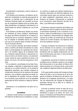 BOLETÍN INFORMATIVO DE NUEVA CANARIAS Nº 3
Considerando lo expresado y ante la notoria evi-
dencia de que:
A) El Gobierno de Canarias y el Gobierno de Es-
paña han manifestado su profunda preocupación al
respecto, al entender que la delimitación de las
fronteras marítimas deben ser resultado de proce-
sos de cooperación bilateral entre los países afec-
tados atendiendo a la legislación internacional y no
determinadas de manera unilateral por una de las
partes.
B) El Gobierno de Marruecos declara sus fronte-
ras marítimas de forma unilateral, adjudicándose
las aguas del Sahara Occidental en su espacio ju-
risdiccional para su exclusiva explotación y benefi-
cio sin respetar el ineludible espíritu de coopera-
ción que se le reclama desde el ámbito internacio-
nal con el pueblo saharaui.
C) Los recursos naturales del territorio terrestre,
litoral y marítimo del Sahara Occidental son explo-
tados y comercializados sin capacidad de interven-
ción y sin beneficio alguno de la población saha-
raui, aludiendo específicamente a operaciones mi-
neras en tierra y en fondos marinos, a la extracción
a gran escala de arena superficial de dunas y de
playas, así como a los recursos pesqueros y turís-
ticos.
D) La población y autoridades de las Islas Cana-
rias respetan y defienden la legitimidad del estado
marroquí en su ámbito territorial y en los derechos
legalmente adquiridos, pero también reclaman el
cumplimiento recíproco de los derechos del pueblo
saharaui y de su legítima capacidad de decidir so-
bre la explotación de aquellos recursos ubicados
en un territorio cuya jurisdicción es en la actualidad
gestionada de forma exclusiva e ilegal por Marrue-
cos.
Sometemos a la consideración del pleno los si-
guientes:
ACUERDOS
1) Mostrar el total rechazo a la decisión unilateral
del Gobierno de Marruecos de establecer su espa-
cio marítimo en aguas que afectan directamente a
Canarias, lesionando los derechos legítimos de la
comunidad canaria sobre sus recursos marítimos y
sin haber establecido negociación previa con el
Gobierno de España, contraviniendo lo señalado
en la Convención sobre Derechos del Mar de la
ONU, y que Marruecos ha aprobado.
2) Asimismo rechazar la decisión del Gobierno de
Marruecos de incluir el espacio marítimo del territo-
rio del Sahara Occidental, al ser un territorio no au-
tónomo, sobre el que Marruecos no tiene reconoci-
da su soberanía, contraviniendo las múltiples reso-
luciones de la ONU, las sentencias del Tribunal de
Justicia de la Unión Europea y los legítimos dere-
chos de la población saharaui
3) Apoyar al Gobierno de Canarias en su defensa
de los intereses de los canarios y de la legalidad
internacional en el espacio territorial del Sahara
Occidental ante las ilegales pretensiones del Go-
bierno de Marruecos que crean un clima de tensión
e inestabilidad en la zona.
4) Igualmente, demandar al Gobierno de España
la defensa de los intereses canarios y de la legali-
dad internacional en lo que afecta al Sahara Occi-
dental actuando con la firmeza frente a esta actua-
ción unilateral e ilegal del Gobierno de Marruecos.
5) En igual sentido solicitar del Consejo de Segu-
ridad de la ONU y de la Comisión de la UE la exi-
gencia al Gobierno de Marruecos del estricto cum-
plimiento de la legalidad internacional y, en espe-
cial, las resoluciones del Consejo de Seguridad y
Asamblea General de la ONU en lo referido al
Sahara Occidental.
6) Enviar la presente moción al resto de los ca-
bildos y ayuntamientos de la comunidad canaria,
solicitando su apoyo a la misma, así como a los
grupos y Presidencia del Parlamento de Canarias y
al presidente del Gobierno de Canarias.
CANARIAS
 