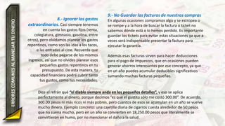 8.- Ignorar los gastos
extraordinarios. Casi siempre tenemos
en cuenta los gastos fijos (renta,
colegiatura, gimnasio, gasolina, entre
otros), pero olvidamos planear los gastos
repentinos, como son las idas a los tacos,
o las entradas al cine. Recuerda que
todo debe pagarse de los mismos
ingresos, así que no olvides planear esos
pequeños gastos repentinos en tu
presupuesto. De esta manera, tu
capacidad financiera podrá cubrir tanto
tus gustos, como tus necesidades.
ERRORESCOMUNESALMANEJARTUDINERO 9.- No Guardar las facturas de nuestras compras
En algunas ocasiones compramos algo y se estropea o
se rompe y a la hora de buscar la factura o ticket no
sabemos dónde está o lo hemos perdido. Es importante
guardar los tickets para evitar estas situaciones ya que a
veces será indispensable presentar la factura para
ejecutar la garantía.
Además esas facturas sirven para hacer deducciones
para el pago de impuestos, que en ocasiones pueden
generar ahorros interesantes por ese concepto, ya que
en un año puedes acumular deducibles significativos
sumando muchas facturas pequeñas.
Dice el refrán qué “el diablo siempre anda en los pequeños detalles”, y eso se aplica
perfectamente al dinero, porque decimos “es que el gustito sólo me costó 300.00”. De acuerdo,
300.00 pesos ni más ricos ni más pobres, pero cuantos de esos se acumulan en un año se vuelve
mucho dinero. Ejemplo concreto: una cajetilla diaria de cigarros cuesta alrededor de 50 pesos
que no suena mucho, pero en un año se convierten en 18,250.00 pesos que literalmente se
convirtieron en humo, por no mencionar el daño a la salud.
 