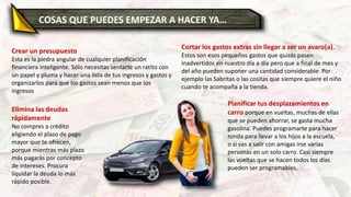Crear un presupuesto
Esta es la piedra angular de cualquier planificación
financiera inteligente. Sólo necesitas sentarte un ratito con
un papel y pluma y hacer una lista de tus ingresos y gastos y
organizarlos para que los gastos sean menos que los
ingresos
Elimina las deudas
rápidamente
No compres a crédito
eligiendo el plazo de pago
mayor que te ofrecen,
porque mientras más plazo
más pagarás por concepto
de intereses. Procura
liquidar la deuda lo más
rápido posible.
Cortar los gastos extras sin llegar a ser un avaro(a).
Estos son esos pequeños gastos que quizás pasen
inadvertidos en nuestro día a día pero que a final de mes y
del año pueden suponer una cantidad considerable. Por
ejemplo las Sabritas o las cositas que siempre quiere el niño
cuando te acompaña a la tienda.
Planificar tus desplazamientos en
carro porque en vueltas, muchas de ellas
que se pueden ahorrar, se gasta mucha
gasolina. Puedes programarte para hacer
ronda para llevar a los hijos a la escuela,
o si vas a salir con amigas irse varias
personas en un solo carro. Casi siempre
las vueltas que se hacen todos los días
pueden ser programables.
COSAS QUE PUEDES EMPEZAR A HACER YA…
 