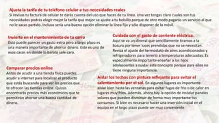 Ajusta la tarifa de tu teléfono celular a tus necesidades reales
Si revisas tu factura de celular te darás cuenta del uso que haces de tu línea. Una vez tengas claro cuales son tus
necesidades podrás elegir mejor la tarifa que mejor se ajuste a tu bolsillo porque de otro modo pagarás un servicio al que
no le sacas partido. Incluso sería una buena opción eliminar la línea fija y sólo disponer de la móvil.
Invierte en el mantenimiento de tu carro
Esto puede parecer un gasto extra pero a largo plazo es
una manera importante de ahorrar dinero. Este es uno de
esos casos en donde lo barato sale caro.
Comparar precios online
Antes de acudir a una tienda física puedes
acudir a internet para localizar el producto
que estás buscando para ver los precios que
te ofrecen las tiendas online. Quizás
encontrarás precios más económicos que te
permitirán ahorrar una buena cantidad de
dinero.
Aislar los techos con pintura reflejante para evitar el
calentamiento por el sol. En algunos lugares es importante
aislar bien hasta las ventanas para evitar fugas de frio o de calor en
lugares muy fríos. Además, ahora hay la opción de instalar paneles
solares que pueden disminuir de forma muy importante tus
consumos. Si bien es necesario hacer una inversión inicial en el
equipo en el largo plazo puede ser muy conveniente.
Cuidado con el gasto de corriente eléctrica.
Aquí se va un dineral que sencillamente tiramos a la
basura por tener luces prendidas que no se necesitan.
Revisa el ajuste del termostato de aires acondicionados y
refrigeradores para tenerlo a temperaturas adecuadas. Es
especialmente importante enseñar a los hijos
adolescentes a cuidar este concepto porque para ellos no
tiene ninguna importancia.
 