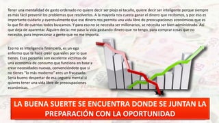 Tener una mentalidad de gasto ordenado no quiere decir ser piojo ni tacaño, quiere decir ser inteligente porque siempre
es más fácil prevenir los problemas que resolverlos. A la mayoría nos cuesta ganar el dinero que recibimos, y por eso es
importante cuidarlo y eventualmente que ese dinero nos permita una vida libre de preocupaciones económicas que es
lo que fin de cuentas todos buscamos. Y para eso no se necesita ser millonarios, se necesita ser bien administrado. Así
que deja de aparentar. Alguien decía: me paso la vida gastando dinero que no tengo, para comprar cosas que no
necesito, para impresionar a gente que no me importa.
Eso no es inteligencia financiera, es un ego
enfermo que te hace creer que vales por lo que
tienes. Esas personas son excelente víctimas de
una economía de consumo que funciona en base a
crear necesidades nuevas, convenciéndote que si
no tienes “lo más moderno” eres un fracasado.
Sería bueno despertar de esa ceguera mental si
quieres tener una vida libre de preocupaciones
económicas.
LA BUENA SUERTE SE ENCUENTRA DONDE SE JUNTAN LA
PREPARACIÓN CON LA OPORTUNIDAD
 