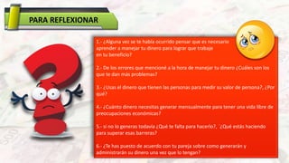 PARA REFLEXIONAR
1.- ¿Alguna vez se te había ocurrido pensar que es necesario
aprender a manejar tu dinero para lograr que trabaje
en tu beneficio?
2.- De los errores que mencioné a la hora de manejar tu dinero ¿Cuáles son los
que te dan más problemas?
3.- ¿Usas el dinero que tienen las personas para medir su valor de persona?, ¿Por
qué?
4.- ¿Cuánto dinero necesitas generar mensualmente para tener una vida libre de
preocupaciones económicas?
5.- si no lo generas todavía ¿Qué te falta para hacerlo?, ´¿Qué estás haciendo
para superar esas barreras?
6.- ¿Te has puesto de acuerdo con tu pareja sobre como generarán y
administrarán su dinero una vez que lo tengan?
 