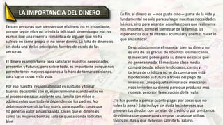 LA IMPORTANCIA DEL DINERO
Existen personas que piensan que el dinero no es importante,
porque según ellos no brinda la felicidad; sin embargo, eso no
es más que una creencia romántica de alguien que no ha
sufrido en carne propia el no tener dinero. La falta de dinero es
sin duda una de las principales fuentes de estrés de las
personas.
El dinero es importante para satisfacer nuestras necesidades,
presentes y futuras; pero sobre todo, es importante porque nos
permite tener mejores opciones a la hora de tomar decisiones.
para lograr cosas en la vida.
Por eso nuestra responsabilidad es cuidarlo y tomar
buenas decisiones con él, especialmente cuando estás en
el proceso de sacar adelante una familia con niños o
adolescentes que todavía dependen de los padres. No
debemos desperdiciarlo o usarlo para aquellas cosas que
no generan valor a nuestra vida. Dicen que el dinero es
como las mujeres bonitas: sólo se queda donde lo tratan
bien
En fin, el dinero es —nos guste o no— parte de la vida y
fundamental no sólo para sufragar nuestras necesidades
básicas, sino para alcanzar aquellas cosas que realmente
nos importan, como el bienestar de la familia, las
experiencias que te interesa acumular y además hacer lo
que amas hacer.
Desgraciadamente el manejar bien su dinero no
es una de las gracias de nosotros los mexicanos.
El mexicano pobre gasta su dinero en cosas que
no generan nada. El mexicano clase media
compra deuda, adquiriendo casas, carros y
tarjetas de crédito y no se da cuenta que está
hipotecando su futuro a través del pago de
intereses. Una pequeña minoría de mexicanos
ricos invierten su dinero para que produzca mas
riqueza, pero son la excepción de la regla.
¿Te has puesto a pensar cuánto pagas por cosas que no
valen la pena? Esto incluye sin duda los intereses que
generan tus deudas con tarjetas de crédito o por préstamos
de nómina que usaste para comprar cosas que utilizas
todos los días y que deberían salir de tu salario.
 