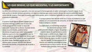 LO QUE DESEAS, LO QUE NECESITAS, Y LO IMPORTANTE
Lo difícil con el dinero no es ganarlo, sino una vez que lo hemos ganado el saber conservarlo y hacerlo crecer. Es en
este punto en donde siempre pensamos a la ligera y creemos que como nuestro dinero es nuestro podemos usarlo
como nos de la gana. Claro que lo puedes usar como gustes, pero si estamos hablando de usarlo para crear bienestar
el asunto es diferente.
Si quieres hacer que tu dinero trabaje para ti
necesitas distinguir entre esas 3 cosas del
título porque en eso reside la clave del
adecuado manejo de tu dinero. Cuando tienes
claras tus prioridades, podrás tomar
decisiones de gasto que estén balanceadas.
Sabemos qué es lo más importante y, por lo
tanto, podemos destinar parte del dinero que
ganamos hacia ellas, antes de que lo gastemos
en otras cosas. También podrás ver si te
alcanza para comprar aquello que deseas
tomando decisiones conscientes de acuerdo a
tu realidad.
Y aunque parece fácil decidir entre las 3 cosas el problema es que
vivimos en una economía de consumo, en donde todo funciona en
base a comprar y vender.
La publicidad y el marketing complican
las decisiones porque están
precisamente dirigida a lograr despertar
nuestro deseo de pertenecer a cierta
clase social, a cierto círculo. Según ese
marketing los que saben disfrutar visten
cierta marca de ropa o acuden a cierto
tipo de lugares. La mercadotecnia se
mezcla con aspectos psicológicos y nos
convence que es hoy o nunca. No hay
mañana para comprar, tiene que ser
hoy.
 