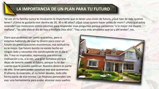 LA IMPORTANCIA DE UN PLAN PARA TU FUTURO
Tal vez en tu familia nunca te inculcaron lo importante que es tener una visión de futuro. ¿Qué tipo de vida quieres
tener? ¿Cómo te gustaría vivir dentro de 20, 30 o 40 años? ¿Qué cosas quiero hacer antes de morir? ¿Para qué estoy
viviendo? Los mexicanos somos pésimos para responder esas preguntas porque pensamos “a lo mejor me muero
mañana”, “yo sólo vivo el día de hoy y mañana Dios dirá”, “hay unos más amolados que yo y ahí andan”, etc.
Claro que podemos ser como queramos, pero si
estamos hablando de usar tu dinero para crear un
futuro sin preocupaciones económicas, esa actitud no
es la mejor. Ese futuro bonito no existe hecho en
ningún lado y necesitas irlo construyendo en el día a
día. Y eso es inspirador, representa una enorme
motivación y es, a la vez, una gran fortaleza porque
dejas de tenerle miedo al futuro, porque tu te das
cuenta que lo puedes construir. Nuestro dinero es parte
de ello. Sirve para poder construir eso que queremos.
El ahorro, la inversión, el no tener deudas, todo ello
forma parte de eso mismo. Las finanzas personales son
eso: una herramienta para poder alcanzar esos sueños.
 
