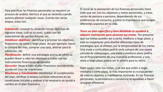 Para planificar las finanzas personales se requiere un
proceso de análisis idéntico al que se necesita cuando
quieres planear cualquier cosas. Cuenta con varias
etapas, estas son:
Evaluación: conocer tu situación inicial. Qué tipo de
ingresos tiene, cuál es su nivel, cuáles son las
expectativas de cambio futuras, etc.
Establecer objetivos: identificar y priorizar los objetivos
financieros de corto y largo plazo. Así por ejemplo: hacer
la compra del mes, comprar una casa, ahorrar para la
jubilación, etc.
Planificación: definir una estrategia acerca de cómo se
pueden llevar a cabo los objetivos y cuáles son los
instrumentos financieros apropiados
Ejecución: llevar a cabo el plan financiero considerando
ajustes en caso de imprevistos
Monitoreo y reevaluación: monitorear el cumplimiento
del plan, verificar si existen cambios relevantes en las
condiciones iniciales y evaluar si es necesario un ajuste o
cambio en el plan financiero
El inicio de la planeación de tus finanzas personales tiene
todo que ver con tus objetivos y metas personales, y estos
varían de persona a persona, dependiendo de sus
preferencias de consumo, y sobre la importancia que tengan
diferentes aspectos en tu vida.
Tener un plan específico y bien detallado te ayudará a
adquirir motivación para alcanzar tus metas. Ten presente
que tus metas pueden ser a corto, mediano o largo plazo, y
esto es importante para diseñar diferentes tipos de
estrategias que se alineen con la temporalidad de tus metas.
Una meta a corto plazo podría serla compra de una nueva
consola de videojuegos, una meta a mediano plazo podría
ser el financiamiento de una maestría profesional, y una
meta a largo plazo podría ser el ahorro para tu retiro.
Sean cuales sean tus metas, y ya sea que estén a largo,
mediano o corto plazo, lo más importante es nunca perder
de vista tu objetivo, y mantenerte motivado. En las finanzas
personales, la persistencia y constancia te ayudarán a hacer
una gran diferencia.
 