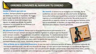Gastar el dinero que aún no
recibes. Siempre planea los gastos partiendo
del dinero que tienes al momento. No hagas
que el pago dependa de ingresos inciertos,
como recibir un bono del trabajo o que
alguien te pague una deuda. Así podrás
mantener la autonomía de tus finanzas y un
mejor control de tu economía.
No invertir. El dinero no se multiplica sin inversión. No te
conformes con vivir siempre de una sola fuente de ingresos,
busca alternativas que te permitan aumentar la fuente de tus
ingresos y la rentabilidad de tus ahorros. Recuerda buscar la
asesoría de un experto y tomar en cuenta algunos factores como
son la rentabilidad, la liquidez y la seguridad, pues son variables
decisivas para obtener mejores ganancias.
No planear para el futuro. Pensar que tu situación financiera es permanente es un
error. El hecho de que siempre percibas los mismos ingresos no asegura que tus finanzas
serán siempre estables. Prepárate para situaciones inesperadas. Te recomendamos tener
un fondo para casos de emergencia. Separa y destina dinero para dicho fondo cada mes y
procura tener siempre lo suficiente para cubrir tus gastos de manutención
correspondientes a tres meses. Asimismo, prepara tu retiro.
Vivir al límite de tu capacidad financiera. Si mes tras mes tu quincena termina en ceros, no estamos hablando de
una buena administración, sino de una situación de riesgo. Lo más sano es que mantengas un equilibrio de ingresos y
egresos, incluyendo un ahorro recurrente. Con una planeación sencilla y proyectando metas financieras claras, podrás
construir un excedente disponible para emergencias, para gastos no programados y para lograr tus objetivos.
ERRORES COMUNES AL MANEJAR TU DINERO
 