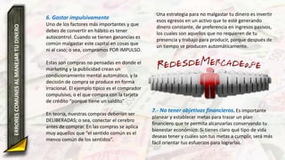 6. Gastar impulsivamente
Uno de los factores más importantes y que
debes de convertir en hábito es tener
autocontrol. Cuando se tienen ganancias es
común malgastar este capital en cosas que
ni al caso; o sea, compramos POR IMPULSO.
Estas son compras no pensadas en donde el
marketing y la publicidad crean un
condicionamiento mental automático, y la
decisión de compra se produce en forma
irracional. El ejemplo típico es el comprador
compulsivo, o el que compra con la tarjeta
de crédito “porque tiene un saldito”
En teoría, nuestras compras deberían ser
DELIBERADAS; o sea, conectar el cerebro
antes de comprar. En las compras se aplica
muy aquellos que “el sentido común es el
menos común de los sentidos”.
ERRORESCOMUNESALMANEJARTUDINERO Una estrategia para no malgastar tu dinero es invertir
esos egresos en un activo que te esté generando
dinero constante, de preferencia en ingresos pasivos,
los cuales son aquellos que no requieren de tu
presencia y trabajo para producir, porque después de
un tiempo se producen automáticamente.
7.- No tener objetivos financieros. Es importante
planear y establecer metas para trazar un plan
financiero que te permita alcanzarlas conservando tu
bienestar económico. Si tienes claro qué tipo de vida
deseas tener y cuáles son tus metas a cumplir, será más
fácil orientar tus esfuerzos para lograrlas.
 