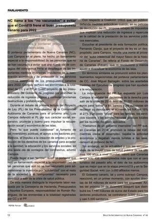 BOLETÍN INFORMATIVO DE NUEVA CANARIAS Nº 44
12
PARLAMENTO
NC llama a los “no vacunados” a evitar
que el Covid19 frene el buen presupuesto
canario para 2022
Luis Campos rechaza las enmiendas a la to-
talidad de CC y el PP por promover la reduc-
ción de ingresos y contener proclamas des-
tructivas y prefabricadas
El portavoz parlamentario de Nueva Canarias (NC),
Luis Campos en el pleno, ha hecho un llamamiento
especial a la responsabilidad de las personas que no
se han vacunado a evitar que una nueva ola de con-
tagios del coronavirus frene el despliegue de las im-
portantes medidas inversoras, impulsoras de la reac-
tivación económica y de protección de los servicios
públicos esenciales de los presupuestos canarios
para 2022. Campos rechazó las enmiendas a la tota-
lidad de CC y el PP al “buen” proyecto de ley presu-
puestario del Gobierno de progreso por promover la
reducción de ingresos propios y contener proclamas
destructivas y prefabricadas.
Durante el debate de primera lectura del Proyecto
de Ley (PL) de los Presupuestos de la Comunidad
Autónoma de Canarias para el próximo año, Luis
Campos defendió el PL por sus carácter social, ex-
pansivo, prudente y bueno para impulsar la recupe-
ración social y económica de las islas.
Pero “lo que puede cuestionar” el fomento de
las inversiones públicas, el apoyo a los sectores pro-
ductivos, el impulso a la creación de empleo y la pro-
tección de los derechos de los canarios para acceder
a la sanidad, la educación y los servicios sociales; es
una sexta ola de contagios del coronavirus, advirtió
Campos.
Puede llegar a ser “terrible”, avisó un portavoz que
hizo un llamamiento especial a la responsabilidad de
las personas que aún no se han vacunado para ad-
ministrarse la inyección por “solidaridad” con el resto
de la sociedad y el “compromiso” necesario para
contribuir a salir de la crisis de salud pública.
De esta manera distinguía la importante labor rea-
lizada por la Consejería de Hacienda, Presupuestos
y Asuntos Europeos, responsabilidad de Román Ro-
dríguez, de las enmiendas a la totalidad registradas
por CC y el PP.
Con respecto a Coalición criticó que, en público,
defienda medidas anticíclicas cuando, en su petición
de devolución del PL, propone rebajas de impuestos
que implican una reducción de ingresos y repercute
en la calidad de la prestación de los servicios públi-
cos esenciales.
Escuchar al presidente de esta formación política,
Fernando Clavijo, que el proyecto de ley es un des-
propósito, para Campos, resulta una ironía al prove-
nir del “autor intelectual del mayor fiasco de la histo-
ria de Canarias”. Se refería al Fondo de Desarrollo
de Canarias (Fdcan), que ni revolucionó y menos
ayudó a diversificar la economía de las islas.
En términos similares se pronunció sobre los plan-
teamientos negacionistas del portavoz parlamentario
de CC, José Miguel Barragán, sobre las acertadas
medidas del Ejecutivo de progreso que han ayudado
a la recuperación.
La incongruencia del PP fue expuesta por Luis
Campos al señalar las decisiones de la derecha para
salir de la crisis de 2008. Más de 80.000 millones de
euros para “salvar” a los bancos y las autopistas sin
reclamar su devolución, el aumento del IVA del 18%
al 21% y un coste “brutal” para las familias, los servi-
cios sociales y las administraciones públicas locales
por los recortes del gasto aplicados.
“Hablamos de un gobierno insensible” del PP que,
en Canarias en 2019, promovió la rebaja del IGIC
mientras crecía el desempleo, bajaba la actividad
económica y llegaban menos turistas a las islas,
censuró el portavoz de NC.
Sin embargo, en la actualidad y con las secuelas
vivas de la mayor crisis de salud pública de los últi-
mos 100 años a nivel mundial, valoró que Canarias
tenga solo 456 desempleados más que con el cero
turístico del pasado año, el dato de los autónomos
que es mejor que en la etapa precovid19 y en la Se-
guridad Social, solo con 3.000 afiliados menos.
El Gobierno canario, tal y como subrayó Campos,
reaccionó, en un primer momento, con ayudas direc-
tas de 84 millones de euros para las empresas. An-
tes del próximo 31 de diciembre aseguró que distri-
buirá los 1.144 millones de euros del Estado para los
sectores productivos, se contrataron 3.000 docentes
y casi 5.000 sanitarios.
FOTO: Parcan VÍDEO
 