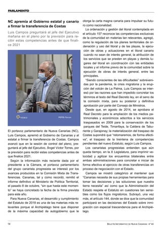 BOLETÍN INFORMATIVO DE NUEVA CANARIAS Nº 44
14
PARLAMENTO
NC apremia al Gobierno estatal y canario
a firmar la transferencia de Costas
Luis Campos preguntará al jefe del Ejecutivo
mañana en el pleno por la previsión para re-
cibir estas competencias antes de que finali-
ce 2021
El portavoz parlamentario de Nueva Canarias (NC),
Luis Campos, apremió al Gobierno de Canarias y al
estatal a firmar la transferencia de Costas. Campos
avanzó que en la sesión de control del pleno, pre-
guntará al jefe del Ejecutivo, Ángel Víctor Torres, por
la previsión para recibir estas competencias antes de
que finalice 2021.
Según la información más reciente dada por el
presidente a la Cámara, el portavoz parlamentario
del grupo canarista progresista se interesó por los
avances producidos en la Comisión Mixta de Trans-
ferencias. Canarias, tal y como recordó, remitió el
informe definitivo al Ministerio de Política Territorial,
el pasado 8 de octubre, “sin que hasta este momen-
to” se haya concretado la fecha de la firma prevista
para este año.
Para Nueva Canarias, el desarrollo y cumplimiento
del Estatuto de 2018 es una de las materias más re-
levantes porque el Archipiélago tiene que disponer
de la máxima capacidad de autogobierno que le
otorga la carta magna canaria para impulsar su futu-
ro como nacionalidad.
La ordenación y gestión del litoral contemplada en
el artículo 157 reconoce las competencias exclusivas
de la comunidad en materias tan relevantes, agregó,
como la regulación de los planes territoriales de or-
denación y uso del litoral y de las playas, la ejecu-
ción de obras y actuaciones en el litoral canario
cuando no sean de interés general, la atribución de
los servicios que se presten en playas y demás lu-
gares del litoral en coordinación con las entidades
locales y el informe previo de la comunidad sobre la
ejecución de obras de interés general, entre las
principales.
“Siendo conscientes de las dificultades” sobreveni-
das por la pandemia, la crisis migratoria y la erup-
ción del volcán de La Palma, Luis Campos se inter-
esó por las razones que han impedido concretar los
términos el texto del Real Decreto ley, en el seno de
la comisión mixta, para su posterior y definitiva
aprobación por parte del Consejo de Ministros.
Desde que, en agosto de 2014, se aprobara el
Real Decreto para la ampliación de los medios pa-
trimoniales y económicos adscritos a los servicios
traspasados en 2009 para la conservación de los
parques del Teide, Timanfaya, la Caldera de Tabu-
riente y Garajonay; la materialización del traspaso de
Costas supondrá que “retomaremos, de forma efecti-
va”, el traspaso de la treintena de competencias
pendientes del nuevo Estatuto, según Luis Campos.
Los canaristas progresistas entienden que aún
queda tiempo, en la X Legislatura, para imprimir ve-
locidad y agilizar los encuentros bilaterales entre
ambas administraciones para concretar e iniciar de
forma efectiva el ejercicio de otras transferencias en
proceso de negociación con el Estado.
Campos se mostró categórico al mantener que
“Canarias necesita de sus propias herramientas para
tomar las decisiones y las soluciones que nuestra
tierra necesita” así como que la Administración del
Estado respete el Estatuto en cuestiones tan sensi-
bles como los flujos migratorios. Subrayó, una vez
más, el artículo 144, donde se dice que la comunidad
participará en las decisiones del Estado sobre inmi-
gración con especial trascendencia para el Archipié-
lago.
VÍDEO FOTO: Parcan
 