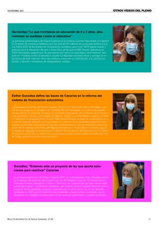 NOVIEMBRE 2021
BOLETÍN INFORMATIVO DE NUEVA CANARIAS Nº 44 15
Hernández:"Lo que invirtamos en educación de 0 a 3 años, aho-
rraremos en medidas contra el abandono"
Esther González define las bases de Canarias en la reforma del
sistema de financiación autonómica
La portavoz parlamentaria de Nueva Canarias en la materia, Carmen Hernández, se interesó
en la sesión de control al Gobierno por los más de 29 millones de euros que recibirá Cana-
rias haSta 2023 de los fondos de recuperación europeos para crear 3.879 plazas nuevas y
gratuitas para la educación de cero a traes años, de las que el 68% estarán operativas en
2024. Hernández aseguró que "lo que invirtamos" ahora en esta etapa, "ahorraremos" des-
pués en "medidas contra el abandono escolar. La diputada canarista volvió a subrayar la im-
portancia de este nivel por otros dos motivos, como son su contribución a la conciliación
familiar y laboral y compensar las desigualdades sociales.
La portavoz económica de Nueva Canarias (NC) en el Parlamento, Esther González, a tra-
vés de una pregunta al consejero de Hacienda, Román Rodriguez, en el pleno del pasado
martes; definió las bases de Canarias en la próxima negociación de la reforma de la financia-
ción autonómica de las comunidades de régimen común. La parlamentaria canarista conside-
ró "acertada" la propuesta de la ministra María Jesús Montero de basar la modificación en la
población ajustada siempre que se ponderen los criterios de la insularidad, la lejanía, el des-
empleo y los niveles de pobreza. El segundo condicionante es que se mantenga la desvincu-
lación de los ingresos tributarios del Régimen Económico y Fiscal (REF) y el tercero, que se
consolide la supresión de la devolución al Estado de los ingresos del Impuesto por elTráfico
de Empresas (ITE). De no tenerse en cuenta estos condicionantes, Esther González dijo que
es "mejor quedarnos como estamos ahora".
González: "Estamos ante un proyecto de ley que aporta solu-
ciones para reactivar" Canarias
La portavoz económica de Nueva Canarias (NC) en el Parlamento, Ester González, duran-
te la defensa del dictamen del Proyecto de Ley de Medidas Urgentes de Impulso de los
Sectores Primario, Energético,Turístico yTerritorial de Canarias; dijo que esta norma cola-
borará para que la reactivación económica de Canarias sea una realidad. Recordó que el
proyecto de ley aprobado el pasado miércoles por el pleno deriva de un real decreto
aprobado, en 2020, por el Gobierno para responder al cero turístico provocado por la
pandemia, con medidas consensuadas con los sectores productivos y sociales de las islas.
OTROS VÍDEOS DEL PLENO
 