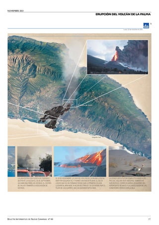 NOVIEMBRE 2021
BOLETÍN INFORMATIVO DE NUEVA CANARIAS Nº 44 27
ERUPCIÓN DEL VOLCÁN DE LA PALMA
5
Lunes, 22 de noviembre de 2021
LA LAVA ENTRA CON FUERZA EN TODOQUE Y
DESTRUYE LA IGLESIA EL 26 DE SEPTIEMBRE,
UN EMBLEMA PARA LOS VECINOS, EL CENTRO
DE SALUD YTAMBIÉN LAASOCIACIÓN DE
VECINOS.
EL 10 DE NOVIEMBRE, LA LAVA DELVOLCÁN DE LA PALMA LLEGÓ AL
MAR POR SEGUNDAVEZ Y FORMÓ UNA NUEVA FAJANA. EL DELTA
LÁVICO QUE SE HA FORMADO DESDE QUE LA PRIMERA COLADA
LLEGARAAL MAR MIDE YA 42,58 HECTÁREAS Y SE EXTIENDE POR LA
PLAYA DE LOS GUIRRES, QUE HA QUEDADO SEPULTADA.
LA CENIZA SEPULTA POR COMPLETO CASAS A LOS
PIES DELVOLCÁN. ESTE MATERIALTAMBIÉN HA
SUPUESTO EL CIERRE EN VARIAS OCASIONES DEL
AEROPUERTO DE MAZO Y LA CANCELACIÓN DE LAS
CONEXIONES AÉREAS CON LA ISLA.
Infografía: Suja
 