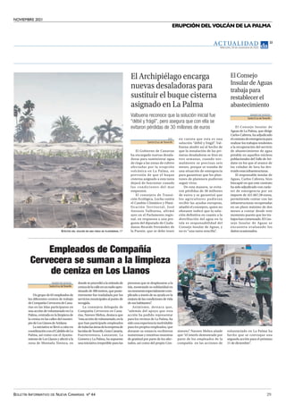 NOVIEMBRE 2021
BOLETÍN INFORMATIVO DE NUEVA CANARIAS Nº 44 29
ERUPCIÓN DEL VOLCÁN DE LA PALMA
EFECTOS DEL VOLCÁN EN UNA FINCA DE PLATANERAS. EP
EFE
Santa Cruz de Tenerife
El Gobierno de Canarias
ha encargado nuevas desala-
doras para suministrar agua
de riego a las zonas de cultivo
afectadas por la erupción
volcánica en La Palma, en
previsión de que el buque
cisterna asignado a esta tarea
dejará de funcionar cuando
las condiciones del mar
empeoren.
El consejero de Transi-
ción Ecológica, Lucha contra
el Cambio Climático y Plani-
ficación Territorial, José
Antonio Valbuena, afirmó
ayer en el Parlamento regio-
nal, en respuesta a una pre-
gunta del diputado de Ciuda-
danos Ricardo Fernández de
la Puente, que se debe tener
en cuenta que esta es una
solución “débil y frágil”
. Val-
buena aludió así al hecho de
que la instalación de las pri-
meras desaladoras se hizo en
tres semanas, cuando nor-
malmente se precisan seis
meses, porque se trataba de
una situación de emergencia
para garantizar que los plan-
tones de platanera pudieran
seguir vivos.
De esta manera, se evita-
ron pérdidas de 30 millones
de euros y se garantizó que
los agricultores pudieran
recibir las ayudas europeas,
añadió el consejero, quien no
obstante indicó que la solu-
ción definitiva en cuanto a la
distribución del agua en la
isla es responsabilidad del
Consejo Insular de Aguas, y
no es “una tarea sencilla”
.
El Archipiélago encarga
nuevas desaladoras para
sustituir el buque cisterna
asignado en La Palma
Valbuena reconoce que la solución inicial fue
“débil y frágil”, pero asegura que con ella se
evitaron pérdidas de 30 millones de euros
DIARIO DEAVISOS
SantaCruzdeTenerife
El Consejo Insular de
Aguas de La Palma, que dirige
Carlos Cabrera, ha adjudicado
elcontratodeemergenciapara
realizar los trabajos tendentes
a la recuperación del servicio
de abastecimiento de agua
potable en aquellos núcleos
poblacionales del Valle de Ari-
dane en los que el avance de
las coladas de lava ha des-
truido esas infraestructuras.
El responsable insular de
Aguas, Carlos Cabrera, hizo
hincapié en que este contrato
ha sido adjudicado con carác-
ter de emergencia por un
importe de 421.667,58 euros,
permitiendo contar con las
infraestructuras recuperadas
en un plazo máximo de dos
meses a contar desde este
momento puesto que los tra-
bajos han comenzado. El Con-
sejo Insular de Aguas se
encuentra evaluando los
daños ocasionados.
El Consejo
Insular de Aguas
trabaja para
restablecer el
abastecimiento
DIARIODEAVISOS
SantaCruzdeTenerife
Un grupo de 65 empleados de
los diferentes centros de trabajo
deCompañíaCerveceradeCana-
rias en las Islas participaron en
una acción de voluntariado en La
Palma, centrada en la limpieza de
la ceniza en las calles del munici-
piodeLosLlanosdeAridane.
La iniciativa se llevó a cabo en
coordinaciónconelCabildodeLa
Palma, así como con el Ayunta-
miento de Los Llanos y afectó a la
zona de Montaña Tenisca, en
donde se procedió a la retirada de
cenizadelacalleenunradioapro-
ximado de 300 metros, que poste-
riormente fue trasladada por los
servicios municipales al punto de
recogida.
La consejera delegada de
Compañía Cervecera en Cana-
rias, Naveen Mehra, destaca que
“estaaccióndevoluntariado,enla
que han participado empleados
detodaslasáreasdelaempresade
lasislasdeTenerife,GranCanaria,
Fuerteventura, Lanzarote, La
Gomera y La Palma, ha supuesto
una iniciativa irrepetible para las
personas que se desplazaron a la
isla, mostrando su solidaridad en
unmomentoespecialmentecom-
plicado a través de su ayuda en la
mejoradelascondicionesdevida
desushabitantes”
.
Asimismo, destaca que,
“además del apoyo que esta
acción ha podido representar
para los vecinos de La Palma, ha
sido una experiencia inolvidable
para los propios empleados, que
durante su estancia recibieron
numerosas y emotivas muestras
de gratitud por parte de los afec-
tados, así como del propio Con-
sistorio”
. Naveen Mehra añade
que “el interés demostrado por
parte de los empleados de la
compañía en las acciones de
voluntariado en La Palma ha
hecho que se convoque una
segunda acción para el próximo
11 de diciembre”
.
Empleados de Compañía
Cervecera se suman a la limpieza
de ceniza en Los Llanos
Miércoles, 24 de noviembre de 2021
13
AC T UA L I D A D
 
