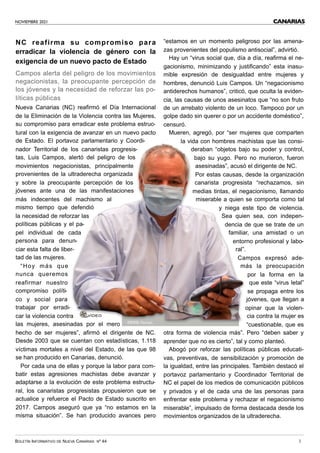 NOVIEMBRE 2021
BOLETÍN INFORMATIVO DE NUEVA CANARIAS Nº 44 3
CANARIAS
NC reafirma su compromiso para
erradicar la violencia de género con la
exigencia de un nuevo pacto de Estado
Campos alerta del peligro de los movimientos
negacionistas, la preocupante percepción de
los jóvenes y la necesidad de reforzar las po-
líticas públicas
Nueva Canarias (NC) reafirmó el Día Internacional
de la Eliminación de la Violencia contra las Mujeres,
su compromiso para erradicar este problema estruc-
tural con la exigencia de avanzar en un nuevo pacto
de Estado. El portavoz parlamentario y Coordi-
nador Territorial de los canaristas progresis-
tas, Luis Campos, alertó del peligro de los
movimientos negacionistas, principalmente
provenientes de la ultraderecha organizada
y sobre la preocupante percepción de los
jóvenes ante una de las manifestaciones
más indecentes del machismo al
mismo tiempo que defendió
la necesidad de reforzar las
políticas públicas y el pa-
pel individual de cada
persona para denun-
ciar esta falta de liber-
tad de las mujeres.
“Hoy más que
nunca queremos
reafirmar nuestro
compromiso políti-
co y social para
trabajar por erradi-
car la violencia contra
las mujeres, asesinadas por el mero
hecho de ser mujeres”, afirmó el dirigente de NC.
Desde 2003 que se cuentan con estadísticas, 1.118
víctimas mortales a nivel del Estado, de las que 98
se han producido en Canarias, denunció.
Por cada una de ellas y porque la labor para com-
batir estas agresiones machistas debe avanzar y
adaptarse a la evolución de este problema estructu-
ral, los canaristas progresistas propusieron que se
actualice y refuerce el Pacto de Estado suscrito en
2017. Campos aseguró que ya “no estamos en la
misma situación”. Se han producido avances pero
“estamos en un momento peligroso por las amena-
zas provenientes del populismo antisocial”, advirtió.
Hay un “virus social que, día a día, reafirma el ne-
gacionismo, minimizando y justificando” esta inasu-
mible expresión de desigualdad entre mujeres y
hombres, denunció Luis Campos. Un “negacionismo
antiderechos humanos”, criticó, que oculta la eviden-
cia, las causas de unos asesinatos que “no son fruto
de un arrebato violento de un loco. Tampoco por un
golpe dado sin querer o por un accidente doméstico”,
censuró.
Mueren, agregó, por “ser mujeres que comparten
la vida con hombres machistas que las consi-
deraban “objetos bajo su poder y control,
bajo su yugo. Pero no murieron, fueron
asesinadas”, acusó el dirigente de NC.
Por estas causas, desde la organización
canarista progresista “rechazamos, sin
medias tintas, el negacionismo, llamando
miserable a quien se comporta como tal
y niega este tipo de violencia.
Sea quien sea, con indepen-
dencia de que se trate de un
familiar, una amistad o un
entorno profesional y labo-
ral”.
Campos expresó ade-
más la preocupación
por la forma en la
que este “virus letal”
se propaga entre los
jóvenes, que llegan a
opinar que la violen-
cia contra la mujer es
“cuestionable, que es
otra forma de violencia más”. Pero “deben saber y
aprender que no es cierto”, tal y como planteó.
Abogó por reforzar las políticas públicas educati-
vas, preventivas, de sensibilización y promoción de
la igualdad, entre las principales. También destacó el
portavoz parlamentario y Coordinador Territorial de
NC el papel de los medios de comunicación públicos
y privados y el de cada una de las personas para
enfrentar este problema y rechazar el negacionismo
miserable”, impulsado de forma destacada desde los
movimientos organizados de la ultraderecha.
VÍDEO
FOTO: Parcan
 