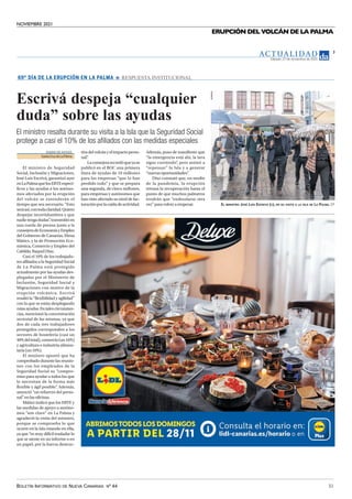 NOVIEMBRE 2021
BOLETÍN INFORMATIVO DE NUEVA CANARIAS Nº 44 31
ERUPCIÓN DEL VOLCÁN DE LA PALMA
AC T UA L I D A D
Sábado, 27 de noviembre de 2021
7
Escrivá despeja “cualquier
duda” sobre las ayudas
El ministro resalta durante su visita a la Isla que la Seguridad Social
protege a casi el 10% de los afiliados con las medidas especiales
DIARIO DEAVISOS
SantaCruzdeLaPalma
El ministro de Seguridad
Social, Inclusión y Migraciones,
José Luis Escrivá, garantizó ayer
enLaPalmaquelosERTEespecí-
ficos y las ayudas a los autóno-
mos afectados por la erupción
del volcán se extenderán el
tiempo que sea necesario. “Esto
seráasí,contodaclaridad.Quiero
despejar incertidumbres y que
nadietengadudas”
,transmitióen
una rueda de prensa junto a la
consejeradeEconomíayEmpleo
del Gobierno de Canarias, Elena
Máñez, y la de Promoción Eco-
nómica, Comercio y Empleo del
Cabildo,RaquelDíaz.
Casi el 10% de los trabajado-
res afiliados a la Seguridad Social
de La Palma está protegido
actualmente por las ayudas des-
plegadas por el Ministerio de
Inclusión, Seguridad Social y
Migraciones con motivo de la
erupción volcánica. Escrivá
resaltó la “flexibilidad y agilidad”
con la que se están desplegando
estasayudas.Entalescircunstan-
cias, mencionó la concentración
sectorial de las mismas, ya que
dos de cada tres trabajadores
protegidos corresponden a los
sectores de hostelería (casi un
40%deltotal),comercio(un16%)
y agricultura e industria alimen-
taria(un10%).
El ministro apuntó que ha
comprobado durante las reunio-
nes con los empleados de la
Seguridad Social su “compro-
miso para ayudar a todos los que
lo necesitan de la forma más
flexible y ágil posible”
. Además,
anunció “un refuerzo del perso-
nal”enlasoficinas.
Máñez indicó que los ERTE y
las medidas de apoyo a autóno-
mos “son clave” en La Palma y
agradeció la visita del ministro,
porque se comprueba lo que
ocurre en la Isla estando en ella,
ya que “es muy difícil trasladar lo
que se siente en un informe o en
un papel, por la fuerza destruc-
69º DÍA DE LA ERUPCIÓN EN LA PALMA RESPUESTA INSTITUCIONAL
tivadelvolcányelimpactoperso-
nal”
.
Laconsejerarecordóqueyase
publicó en el BOC una primera
línea de ayudas de 10 millones
para las empresas “que lo han
perdido todo” y que se prepara
una segunda, de cinco millones,
para empresas y autónomos que
han visto afectado su nivel de fac-
turaciónporlacaídadeactividad.
Además, puso de manifiesto que
“la emergencia está ahí, la lava
sigue corriendo”
, pero animó a
“repensar” la Isla y a generar
“nuevasoportunidades”
.
Díaz constató que, en medio
de la pandemia, la erupción
retrasa la recuperación hasta el
punto de que muchos palmeros
tendrán que “endeudarse otra
vez”paravolveraempezar. EL MINISTRO JOSÉ LUIS ESCRIVÁ (C), EN SU VISITA A LA ISLA DE LA PALMA. EP
 