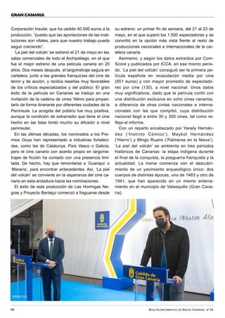 BOLETÍN INFORMATIVO DE NUEVA CANARIAS Nº 44
40
GRAN CANARIA
Corporación Insular, que ha cedido 40.000 euros a la
producción, “puesto que las aportaciones de las insti-
tuciones son vitales, para que nuestro trabajo pueda
seguir creciendo”.
‘La piel del volcán’ se estrenó el 21 de mayo en las
salas comerciales de todo el Archipiélago, en el que
fue el mejor estreno de una película canaria en 20
años. Dos meses después, el largometraje seguía en
cartelera, junto a las grandes franquicias del cine de
terror y de acción, y recibía reseñas muy favorables
de los críticos especializados y del público. El gran
éxito de la película en Canarias se tradujo en una
invitación de la cadena de cines Yelmo para proyec-
tarlo de forma itinerante por diferentes ciudades de la
Península. La acogida del público fue muy positiva,
aunque la condición de extrarradio que tiene el cine
hecho en las Islas limitó mucho su difusión a nivel
peninsular.
En las últimas décadas, los nominados a los Pre-
mios Goya han representado a industrias fortaleci-
das, como las de Catalunya, País Vasco o Galicia,
pero el cine canario con acento propio en largome-
trajes de ficción ha contado con una presencia limi-
tada. De hecho, hay que remontarse a ‘Guarapo’ o
‘Mararía’, para encontrar antecedentes. Así, ‘La piel
del volcán’ se convierte en la esperanza del cine ca-
nario en esta andadura hacia las nominaciones.
El éxito de esta producción de Las Hormigas Ne-
gras y Proyecto Bentejuí comenzó a fraguarse desde
su estreno: un primer fin de semana, del 21 al 23 de
mayo, en el que superó los 1.500 espectadores y se
convirtió en la opción más vista frente al resto de
producciones nacionales e internacionales de la car-
telera canaria.
Asimismo, y según los datos extraídos por Com-
Score y publicados por ICCA, en ese mismo perio-
do, ‘La piel del volcán’ consiguió ser la primera pe-
lícula española en recaudación media por cine
(851 euros) y con mayor promedio de espectado-
res por cine (130), a nivel nacional. Unos datos
muy significativos, dado que la película contó con
una distribución exclusiva en ocho cines canarios,
a diferencia de otras cintas nacionales e interna-
cionales con las que compitió, cuya distribución
nacional llegó a entre 30 y 300 cines, tal como re-
fleja el informe.
Con un reparto encabezado por Yanely Hernán-
dez (‘Instinto Cómico’), Maykol Hernández
(‘Hierro’) y Mingo Ruano (‘Palmeras en la Nieve’),
‘La piel del volcán’ se ambienta en tres periodos
históricos de Canarias: la etapa indígena durante
el final de la conquista, la posguerra franquista y la
actualidad. La trama comienza con el descubri-
miento de un yacimiento arqueológico único: dos
cuerpos de distintas épocas, uno de 1483 y otro de
1941, que han aparecido en un mismo enterra-
miento en el municipio de Valsequillo (Gran Cana-
ria).
FOTO: CIGC
 