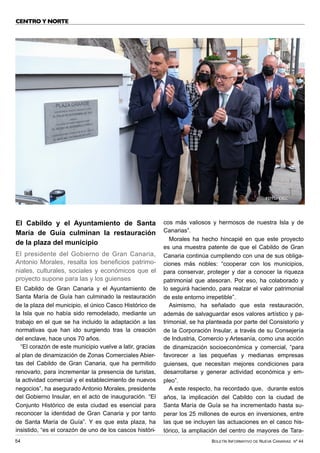 BOLETÍN INFORMATIVO DE NUEVA CANARIAS Nº 44
54
CENTRO Y NORTE
El Cabildo y el Ayuntamiento de Santa
María de Guía culminan la restauración
de la plaza del municipio
El presidente del Gobierno de Gran Canaria,
Antonio Morales, resalta los beneficios patrimo-
niales, culturales, sociales y económicos que el
proyecto supone para las y los guienses
El Cabildo de Gran Canaria y el Ayuntamiento de
Santa María de Guía han culminado la restauración
de la plaza del municipio, el único Casco Histórico de
la Isla que no había sido remodelado, mediante un
trabajo en el que se ha incluido la adaptación a las
normativas que han ido surgiendo tras la creación
del enclave, hace unos 70 años.
“El corazón de este municipio vuelve a latir, gracias
al plan de dinamización de Zonas Comerciales Abier-
tas del Cabildo de Gran Canaria, que ha permitido
renovarlo, para incrementar la presencia de turistas,
la actividad comercial y el establecimiento de nuevos
negocios”, ha asegurado Antonio Morales, presidente
del Gobierno Insular, en el acto de inauguración. “El
Conjunto Histórico de esta ciudad es esencial para
reconocer la identidad de Gran Canaria y por tanto
de Santa María de Guía”. Y es que esta plaza, ha
insistido, “es el corazón de uno de los cascos históri-
cos más valiosos y hermosos de nuestra Isla y de
Canarias”.
Morales ha hecho hincapié en que este proyecto
es una muestra patente de que el Cabildo de Gran
Canaria continúa cumpliendo con una de sus obliga-
ciones más nobles: “cooperar con los municipios,
para conservar, proteger y dar a conocer la riqueza
patrimonial que atesoran. Por eso, ha colaborado y
lo seguirá haciendo, para realzar el valor patrimonial
de este entorno irrepetible”.
Asimismo, ha señalado que esta restauración,
además de salvaguardar esos valores artístico y pa-
trimonial, se ha planteada por parte del Consistorio y
de la Corporación Insular, a través de su Consejería
de Industria, Comercio y Artesanía, como una acción
de dinamización socioeconómica y comercial, “para
favorecer a las pequeñas y medianas empresas
guienses, que necesitan mejores condiciones para
desarrollarse y generar actividad económica y em-
pleo”.
A este respecto, ha recordado que, durante estos
años, la implicación del Cabildo con la ciudad de
Santa María de Guía se ha incrementado hasta su-
perar los 25 millones de euros en inversiones, entre
las que se incluyen las actuaciones en el casco his-
tórico, la ampliación del centro de mayores de Tara-
FOTO: CIGC
 