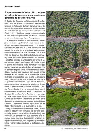 BOLETÍN INFORMATIVO DE NUEVA CANARIAS Nº 44
56
CENTRO Y NORTE
El Ayuntamiento de Valsequillo consigue
un millón de euros en los presupuestos
generales del Estado para 2022
El Cuartel del Colmenar en Valsequillo de Gran Ca-
naria podrá ser adquirido y rehabilitado por el Ayun-
tamiento de Valsequillo de Gran Canaria a través de
una partida nominativa presentada en las enmien-
das incluidas en los Presupuestos Generales del
Estado 2022. Un dinero que se consigue a través
de una enmienda presentada por Nueva Canarias
en las negociaciones de dichos Presupuestos.
Un dinero que permitirá la adquisición de una las
joyas culturales y patrimoniales que atesora el mu-
nicipio. El Cuartel de Caballeriza de “El Colmenar”
fue construido en el año 1530 en el Barranco de San
Miguel. En torno a él, se levantaron varias edifica-
ciones vinculadas a la vida castrense. En el año
2003 fue declarado Bien de Interés Cultural, con ca-
tegoría de Monumento por el Gobierno de Canarias.
El edificio principal es una casona con forma de U,
con un muro trasero que da paso a la huerta, un pa-
tio central denominados “Patio de Armas”, tiene dos
plantas, cubiertas con tejas árabes a dos aguas, con
un corredor seguido sobre pilares sencillos y baran-
dilla de madera, dos escaleras dan acceso en los
laterales. El ala derecha de la planta baja estaba
destinada a los caballos, y en la alta se alojaba la
tropa. En el ala izquierda se alojaban los mandos, y
se guardaba el suministro. Aquí estuvo destinado,
como Comandante de Armas de Milicias, el Subte-
niente D. Antonio Pérez Gutiérrez, abuelo de D. Be-
nito Pérez Galdós. Y en la casa colindante con el
cuartel nacería el padre de éste, D. Sebastián de
San Juan Evangelista Pérez Macías, el 15 de mayo
de 1784, quien fuera Soldado Distinguido, Teniente
Coronel del Cuerpo de Granaderos que luchó en la
Guerra de la Independencia, Capitán de las Milicias
Canarias, Gobernador Interino del Castillo de El
Risco, y Comandante de la Guarnición de la Isla.
El Ayuntamiento de Valsequillo de Gran Canaria
pretende adquirir dicho inmueble por su valor patri-
monial y posteriormente iniciará la redacción y eje-
cución de un proyecto que que convierta este in-
mueble en un centro de dinamización turística y et-
nográfica del municipio, una propuesta que será de-
batida y concretada a través de la participación ciu-
dadana.
FOTO: Ayto. Valsequillo
 