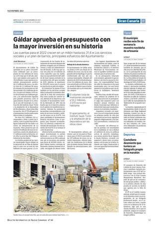 NOVIEMBRE 2021
BOLETÍN INFORMATIVO DE NUEVA CANARIAS Nº 44 57
17
MIÉRCOLES, 24 DE NOVIEMBRE DE 2021
LAPROVINCIA | DIARIO DE LAS PALMAS GranCanaria
Gáldar.
El municipio
recibe este fin de
semana la
muestra navideña
de artesanía
Teror acoge este fin de semana
27y28denoviembrelamuestra
navideña de artesanía, que se
ubicaráenlaCalleRealdelaPla-
za, con la participación de una
veintena de puestos surtidos de
distintas modalidades artesana-
les. La Feria abrirá en horario de
9:00a18:00horaselsábado;yel
domingode9:00a15:00horas.
La muestra, ambientada con
música y decoración navideña,
ofrecerá además el sabádo acti-
vidades infantiles para fomen-
tar en los más pequeños la arte-
sanía. De 11:00 a 13:00 horas se
impartirá un taller de ‘Cerámica
creativa’ y de 16:00 a 18:00 ho-
ras el taller de manualidades de
‘Elaboración de un guante navi-
deño’.
Lamuestra,organizadaporel
Ayuntamiento desde el área de
Artesanía, que dirige Angharad
Quintana, contará con una va-
riada oferta de productos elabo-
rados de forma totalmente ma-
nual, tanto de objetos decorati-
vos realizados con madera, me-
tal, lava volcánica, etc, como
otros elaborados con productos
naturalesdelatierra.
LAS ALMAS DE GRAN CANARIA
LP/DLP
Castellano
desmiente que
tuviera un
fotógrafo propio
en la maratón
El consejero de Deportes del
Cabildo de Gran Canaria, Fran-
cisco Castellano, lamenta pro-
fundamente que el PP del Ca-
bildo tenga «una actitud des-
tructiva» con la Gran Canaria
Maspalomas Marathon, des-
pués de que en un comunica-
do este grupo político califica-
ra la primera edición de esta
prueba de «evento en declive
que agoniza por la falta de
ideas».
El PP en el Cabildo insular,
además, señaló que el conseje-
ro de Deportes contó con el se-
guimiento de un fotógrafo
profesional propio en el cir-
cuito sobre una moto, cuando
corría en la distancia de 10 ki-
lómetros, algo que es una
«burda mentira» con la que se
pretende, asegura el consejero
de Deportes, desprestigiar su
imagen pública.
LAS PALMAS DE GRAN CANARIA
LP/DLP
| LP/DLP
Teodoro Sosa y el concejal Carlos Ruiz, ayer en la obra del nuevo instituto Saulo Torón.
Gáldar aprueba el presupuesto con
la mayor inversión en su historia
Las cuentas para el 2022 crecen en un millón hasta los 31,6 ❖ Los servicios
sociales y un plan de barrios, principales esfuerzos del Ayuntamiento
El Ayuntamiento de Gáldar ha
aprobado en un pleno extraordi-
nario celebrado ayer un presu-
puesto de 31,6 millones de euros,
un 2,11% más que el del año ante-
rior y que plantea unos gastos de
29,4millones,loquesuponeunre-
sultado presupuestario positivo
de 2,2 millones de euros, y un aho-
rro neto de 5,3 millones de euros.
El volumen de inversiones en Gál-
darasciendea50,2millonesdeeu-
ros, o lo que es lo mismo 2.070 eu-
ros de inversión por habitante gra-
cias a las subvenciones logradas
para grandes proyectos como el
aparcamiento situado en la entra-
da al caso del municipio, la cons-
trucción del instituto Saulo Torón
o la ampliación de la depuradora
de Bocabarranco, obras todas ellas
en marcha. Así, el 75% del gasto en
el presupuesto tendrá repercusión
directa sobre el ciudadano.
De estos 50,2 millones, 6,8 co-
rresponden a obras a punto de fi-
nalizar, como la quinta fase del Po-
lígono Industrial de San Isidro o el
centro de interpretación de La
Guancha. Otros proyectos por un
totalde18millonesdeeurosseen-
cuentran a punto de adjudicarse y
1,7 millones están en licitación, en-
tre ellos la sexta fase del Polígono
Industrial de San Isidro.
Los fondos propios de las cuen-
tas municipales hacen énfasis en
la ejecución de un Plan de Barrios
para la costa con un total de tres
millones de euros gracias a la in-
corporación de los fondos de re-
manentesdetesoreríadespuésdel
permiso otorgado por el Gobierno
central a todas las administracio-
nes del Estado. A ello hay que su-
mar otro plan de 3,4 millones de
euros específico para las media-
níasconunasubvencióndelCabil-
do de Gran Canaria centrado en la
reconstrucción del gran incendio
de 2019. Además, se mantienen
los 500.000 euros para la puesta
en marcha de un plan de empleo.
El Consistorio ha puesto el foco
también en los servicios sociales
dada la situación económica deri-
vada de la crisis del coronavirus.
Para estas ayudas de carácter so-
cial, además de las deportivas y las
vecinales el Ayuntamiento norte-
ño ha destinado un 38% más de
fondos que en el ejercicio anterior
en el capítulo de transferencias co-
rrientes. Además, ha aumentado
las partidas correspondientes a las
áreas de servicios sociales y políti-
cas del mayor en un 16,47%. Con
estas cantidades el Ayuntamiento
financia iniciativas como el pro-
grama para mayores acompaña-
dos o la cobertura a enfermos ter-
minales del municipio. En este au-
mento del 16,47% no se incluye el
coste de personal.
«Hemos hecho un esfuerzo para
seguir incrementado la partida
destinada a servicios sociales y
subvencionesenun38%yademás
este año se incorpora una partida
para becas de 40.000 euros», ex-
plicó Valeria Guerra, concejala de
Hacienda y primera teniente de al-
calde, encargada de ofrecer todos
los datos del próximo ejercicio.
Rebaja de la deuda histórica
El Ayuntamiento de Gáldar arras-
tra desde el 2011 una deuda de 32
millones de euros, una de las más
grandesdelArchipiélago,loqueha
condicionado año tras año sus
cuentas municipales. Después del
ejerciciode2022ladeudaalcanza-
rá los 11,4 millones de euros. «He-
mos amortizado un 65% de la deu-
da, siendo el objetivo para el próxi-
mo mandato que ya no exista deu-
da», aseguró.
El Ayuntamiento subraya, asi-
mismo, que en los pasivos finan-
cieros para el 2022 la previsión es
de 1,05 millones de euros, un au-
mento importante. «Hemos mejo-
rado las condiciones de la deuda
pero al mismo tiempo hemos ade-
lantado las amortizaciones», aña-
dió Guerra.
Los órganos dependientes del
Ayuntamiento de Gáldar, como la
empresa municipal Galobra, la
Fundación Cultural y el Instituto
Municipal de Toxicomanías cie-
rran en equilibro también sus pre-
visiones para el próximo año.
Es un presupuesto redactado
«con sensatez, gastando lo que po-
demos y sin tirar la casa por la ven-
tana, con responsabilidad fiscal,
sin subir los impuestos ni las tasas
municipales, pero con una fuerte
apuesta en las políticas que van di-
rectas al ciudadano», sentenció
Guerra.
Teodoro Sosa, alcalde del muni-
cipio, subrayó las palabras de la
concejala acerca de un presupues-
to «algo más expansivo pero con
sensatez porque tenemos una
deuda municipal que debemos ir
reduciendo hasta que pueda desa-
parecer en el próximo mandato».
«Seguimos cerrando con supe-
rávit y eso es lo importante porque
no podemos perder de vista que
sin resentir los servicios, seguimos
pagando religiosamente a los ban-
cos y proveedores», continuó el al-
calde.
En resumen, «se refuerzan to-
das las partidas con necesidades
en la ciudadanía, se van a dedicar
22 millones de euros en políticas
activas de atención ciudadana,
una menor presión fiscal, bajando
la deuda histórica, cerrando con
superávit y ahorro neto, un presu-
puesto con los pies en la tierra, lu-
chando por lograr financiación y
conunacapacidadinversorahistó-
rica», concluyó.
LAS PALMAS DE GRAN CANARIA
José Mendoza
El volumen total de
inversiones asciende
a 50,2 millones,
2.070 euros por
habitante
>
El aparcamiento, el
instituto Saulo Torón
y la ampliación de la
depuradora son las
obras clave
Teror.
Deportes
.
Gáldar aprueba el presupuesto con la mayor inversión en su historia
 