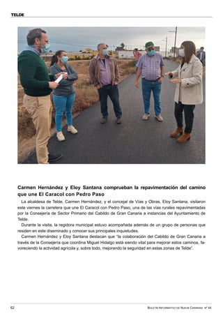 BOLETÍN INFORMATIVO DE NUEVA CANARIAS Nº 44
62
TELDE
Carmen Hernández y Eloy Santana comprueban la repavimentación del camino
que une El Caracol con Pedro Paso
La alcaldesa de Telde, Carmen Hernández, y el concejal de Vías y Obras, Eloy Santana, visitaron
este viernes la carretera que une El Caracol con Pedro Paso, una de las vías rurales repavimentadas
por la Consejería de Sector Primario del Cabildo de Gran Canaria a instancias del Ayuntamiento de
Telde.
Durante la visita, la regidora municipal estuvo acompañada además de un grupo de personas que
residen en este diseminado y conocer sus principales inquietudes.
Carmen Hernández y Eloy Santana destacan que “la colaboración del Cabildo de Gran Canaria a
través de la Consejería que coordina Miguel Hidalgo está siendo vital para mejorar estos caminos, fa-
voreciendo la actividad agrícola y, sobre todo, mejorando la seguridad en estas zonas de Telde”.
 