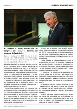 NOVIEMBRE 2021
BOLETÍN INFORMATIVO DE NUEVA CANARIAS Nº 44 7
CONGRESO DE LOS DIPUTADOS
NC obtiene el apoyo mayoritario del
Congreso para excluir a Canarias del
impuesto de Sociedades
Quevedo destaca los 189 apoyos a la en-
mienda a los PGE de 2022, lamenta la nega-
tiva del PP y avisa que Canarias “no puede
esperar algo” de la ultraderecha
Nueva Canarias (NC) ha obtenido el apoyo mayorita-
rio de 189 diputados del Congreso a la enmienda
transaccional al Proyecto de Ley (PL) de los Presu-
puestos Generales del Estado (PGE) para 2022 con
la que se excluye a Canarias de la tributación míni-
ma del 15% del impuesto de Sociedades. El congre-
sista de NC Pedro Quevedo destacó el amplio aval
recibido en la Cámara Baja, lamentó el rechazo del
PP y avisó que Canarias “no puede esperar algo” de
una ultraderecha, que ni siquiera ha votado a una
propuesta vinculada con el respeto a los derechos y
al fuero fiscal propio de los canarios.
Quevedo ha calificado como “muy relevante” que
la enmienda transaccional haya sido aprobada con
189 votos ya que supone la confirmación del anuncio
hecho ayer martes, en la sesión plenaria, de apoyar
el PL tras constatar la consecución de un último
acuerdo con el Gobierno estatal para que los incenti-
vos del REF quedaran excluidos de la tributación mí-
nima 15% del citado impuesto.
Un logro que se sumaba a los cerrados anterior-
mente para dotar todos los programas económicos
del REF e incrementar, vía enmiendas parciales de
NC, en otros 100,45 millones de euros las partidas
iniciales contempladas en el proyecto de ley para el
Archipiélago.
Para el portavoz de los canaristas progresistas, el
amplio apoyo recibido a la enmienda transaccional
es “muy significativo”. “Creo que la persistencia” en
la explicación de que las singularidades de Canarias
“no son privilegios, tampoco bonificaciones y menos
regalos gratuitos se consolida”.
Es “relevante”, en opinión del congresista de NC,
porque “parece que no hay que ir a la guerra cons-
tantemente para que se entienda que el fuero cana-
rio es la respuesta a la excepcional situación de des-
ventaja de Canarias” con el resto de los territorios del
Estado.
La aprobación de esta iniciativa, continuó, es una
“nueva conquista que nos hace pensar que el traba-
jo” realizado por NC “está sirviendo para defender”
los intereses generales de Canarias, según Pedro
Quevedo.
Lamentó que el PP haya votado en contra al mis-
mo tiempo que advirtió de que el Archipiélago “no
puede esperar algo” de una ultraderecha que ni si-
quiera ha votado a una propuesta para preservar los
derechos de todos los canarios.
FOTO: Congreso de los Diputados VÍDEO
 
