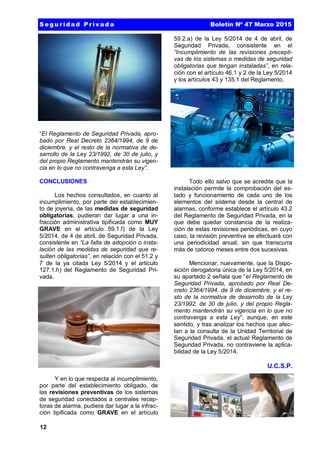 12
“El Reglamento de Seguridad Privada, apro-
bado por Real Decreto 2364/1994, de 9 de
diciembre, y el resto de la normativa de de-
sarrollo de la Ley 23/1992, de 30 de julio, y
del propio Reglamento mantendrán su vigen-
cia en lo que no contravenga a esta Ley”.
CONCLUSIONES
Los hechos consultados, en cuanto al
incumplimiento, por parte del establecimien-
to de joyería, de las medidas de seguridad
obligatorias, pudieran dar lugar a una in-
fracción administrativa tipificada como MUY
GRAVE en el artículo 59.1.f) de la Ley
5/2014, de 4 de abril, de Seguridad Privada,
consistente en “La falta de adopción o insta-
lación de las medidas de seguridad que re-
sulten obligatorias”, en relación con el 51.2 y
7 de la ya citada Ley 5/2014 y el articulo
127.1.h) del Reglamento de Seguridad Pri-
vada.
Y en lo que respecta al incumplimiento,
por parte del establecimiento obligado, de
las revisiones preventivas de los sistemas
de seguridad conectados a centrales recep-
toras de alarma, pudiera dar lugar a la infrac-
ción tipificada como GRAVE en el artículo
59.2.a) de la Ley 5/2014 de 4 de abril, de
Seguridad Privada, consistente en el
“Incumplimiento de las revisiones precepti-
vas de los sistemas o medidas de seguridad
obligatorias que tengan instaladas”, en rela-
ción con el artículo 46.1 y 2 de la Ley 5/2014
y los artículos 43 y 135.1 del Reglamento.
Todo ello salvo que se acredite que la
instalación permite la comprobación del es-
tado y funcionamiento de cada uno de los
elementos del sistema desde la central de
alarmas, conforme establece el artículo 43.2
del Reglamento de Seguridad Privada, en la
que debe quedar constancia de la realiza-
ción de estas revisiones periódicas, en cuyo
caso, la revisión preventiva se efectuará con
una periodicidad anual, sin que transcurra
más de catorce meses entre dos sucesivas.
Mencionar, nuevamente, que la Dispo-
sición derogatoria única de la Ley 5/2014, en
su apartado 2 señala que “el Reglamento de
Seguridad Privada, aprobado por Real De-
creto 2364/1994, de 9 de diciembre, y el re-
sto de la normativa de desarrollo de la Ley
23/1992, de 30 de julio, y del propio Regla-
mento mantendrán su vigencia en lo que no
contravenga a esta Ley”; aunque, en este
sentido, y tras analizar los hechos que afec-
tan a la consulta de la Unidad Territorial de
Seguridad Privada, el actual Reglamento de
Seguridad Privada, no contraviene la aplica-
bilidad de la Ley 5/2014.
U.C.S.P.
S e g u r id a d P r iv a d a Boletín Nº 47 Marzo 2015
 