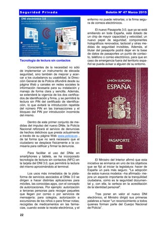 22
Tecnología de lectura sin contactos
Conscientes de la necesidad no sólo
de implementar un instrumento de elevada
seguridad, sino también de mejorar y acer-
car a los ciudadanos su usabilidad, la Direc-
ción General de la Policía difundirá desde su
página Web y canales en redes sociales la
información necesaria para su instalación y
manejo de forma clara y sencilla. Además,
se extenderá la vigencia de los dos certifica-
dos de identificación y firma, y se permitirá la
lectura sin PIN del certificado de identifica-
ción, lo que evitará la introducción repetida
del número PIN en las transacciones y el
bloqueo del PIN por introducción incorrecta
del mismo.
Dentro de este primer conjunto de me-
didas del impulso del nuevo DNIe, la Policía
Nacional reforzará el servicio de denuncias
de hechos delictivos que presta actualmente
a través de su página Web www.policia.es ,
de tal forma que no será necesario que el
ciudadano se desplace físicamente a la co-
misaría para ratificar y firmar la denuncia.
Para facilitar el uso del DNIe en
smartphones y tablets, se ha incorporado
tecnología de lectura sin contactos (NFC) en
la tarjeta del DNI 3.0, que permitirá la lectura
del mismo aproximándolo al terminal.
Los usos más inmediatos de la plata-
forma de servicios asociados al DNIe 3.0 se
dirigen a hacer distintas aplicaciones para
móviles, las conocidas apps, con el concepto
de autorizaciones. Por ejemplo: autorización
a terceras personas para recoger paquetes
que llegan por correo o por servicios de
mensajería; para colegios, autorización a
excursiones de los niños o para firmar notas;
recogidas de medicamentos en las farma-
cias, cuando existe la receta electrónica, y el
enfermo no puede retirarlas; o la firma segu-
ra de correos electrónicos.
El nuevo Pasaporte 3.0, que ya se está
emitiendo en toda España, está dotado de
un chip de mayor capacidad y velocidad; un
nuevo papel de seguridad, componentes
holográficos renovados; tactocel y otras me-
didas de seguridad invisibles. Además, el
titular del pasaporte podrá dejar en la base
de datos de pasaportes un punto de contac-
to, teléfono o correo electrónico, para que en
caso de emergencia fuera del territorio espa-
ñol se pueda avisar a alguien de su entorno.
El Ministro del Interior afirmó que esta
iniciativa se enmarca en uno de los objetivos
que se fijó al iniciar la legislatura: hacer de
España un país más seguro. "La adopción
de estos nuevos modelos –ha afirmado- me-
jora un aspecto importante de la tranquilidad
ciudadana, como es la seguridad documen-
tal y, con ella, la certeza en la acreditación
de la identidad personal".
Tras poner en valor el nuevo DNI
electrónico, el Ministro dirigió sus primeras
palabras a hacer "un reconocimiento a todos
quienes forman parte del Cuerpo Nacional
de Policía”.
S e g u r id a d P r iv a d a Boletín Nº 47 Marzo 2015
 