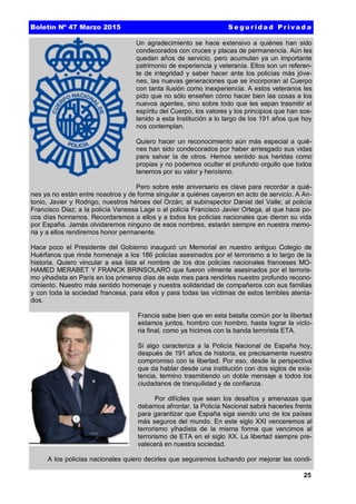 25
Un agradecimiento se hace extensivo a quiénes han sido
condecorados con cruces y placas de permanencia. Aún les
quedan años de servicio, pero acumulan ya un importante
patrimonio de experiencia y veteranía. Ellos son un referen-
te de integridad y saber hacer ante los policías más jóve-
nes, las nuevas generaciones que se incorporan al Cuerpo
con tanta ilusión como inexperiencia. A estos veteranos les
pido que no sólo enseñen cómo hacer bien las cosas a los
nuevos agentes, sino sobre todo que les sepan trasmitir el
espíritu del Cuerpo, los valores y los principios que han sos-
tenido a esta Institución a lo largo de los 191 años que hoy
nos contemplan.
Quiero hacer un reconocimiento aún más especial a quié-
nes han sido condecorados por haber arriesgado sus vidas
para salvar la de otros. Hemos sentido sus heridas como
propias y no podemos ocultar el profundo orgullo que todos
tenemos por su valor y heroísmo.
Pero sobre este aniversario es clave para recordar a quié-
nes ya no están entre nosotros y de forma singular a quiénes cayeron en acto de servicio. A An-
tonio, Javier y Rodrigo, nuestros héroes del Orzán; al subinspector Daniel del Valle; al policía
Francisco Diaz; a la policía Vanessa Lage o al policía Francisco Javier Ortega, al que hace po-
cos días honramos. Recordaremos a ellos y a todos los policías nacionales que dieron su vida
por España. Jamás olvidaremos ninguno de esos nombres, estarán siempre en nuestra memo-
ria y a ellos rendiremos honor permanente.
Hace poco el Presidente del Gobierno inauguró un Memorial en nuestro antiguo Colegio de
Huérfanos que rinde homenaje a los 186 policías asesinados por el terrorismo a lo largo de la
historia. Quiero vincular a esa lista el nombre de los dos policías nacionales franceses MO-
HAMED MERABET Y FRANCK BRINSOLARO que fueron vilmente asesinados por el terroris-
mo yihadista en París en los primeros días de este mes para rendirles nuestro profundo recono-
cimiento. Nuestro más sentido homenaje y nuestra solidaridad de compañeros con sus familias
y con toda la sociedad francesa, para ellos y para todas las víctimas de estos terribles atenta-
dos.
Francia sabe bien que en esta batalla común por la libertad
estamos juntos, hombro con hombro, hasta lograr la victo-
ria final, como ya hicimos con la banda terrorista ETA.
Si algo caracteriza a la Policía Nacional de España hoy,
después de 191 años de historia, es precisamente nuestro
compromiso con la libertad. Por eso, desde la perspectiva
que da hablar desde una institución con dos siglos de exis-
tencia, termino trasmitiendo un doble mensaje a todos los
ciudadanos de tranquilidad y de confianza.
Por difíciles que sean los desafíos y amenazas que
debamos afrontar, la Policía Nacional sabrá hacerles frente
para garantizar que España siga siendo uno de los países
más seguros del mundo. En este siglo XXI venceremos al
terrorismo yihadista de la misma forma que vencimos al
terrorismo de ETA en el siglo XX. La libertad siempre pre-
valecerá en nuestra sociedad.
A los policías nacionales quiero decirles que seguiremos luchando por mejorar las condi-
Boletín Nº 47 Marzo 2015 S e g u r id a d P r iva d a
 