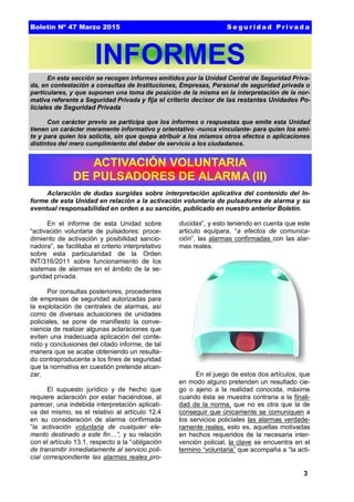 3
En el informe de esta Unidad sobre
“activación voluntaria de pulsadores: proce-
dimiento de activación y posibilidad sancio-
nadora”, se facilitaba el criterio interpretativo
sobre esta particularidad de la Orden
INT/316/2011 sobre funcionamiento de los
sistemas de alarmas en el ámbito de la se-
guridad privada.
Por consultas posteriores, procedentes
de empresas de seguridad autorizadas para
la explotación de centrales de alarmas, así
como de diversas actuaciones de unidades
policiales, se pone de manifiesto la conve-
niencia de realizar algunas aclaraciones que
eviten una inadecuada aplicación del conte-
nido y conclusiones del citado informe, de tal
manera que se acabe obteniendo un resulta-
do contraproducente a los fines de seguridad
que la normativa en cuestión pretende alcan-
zar.
El supuesto jurídico y de hecho que
requiere aclaración por estar haciéndose, al
parecer, una indebida interpretación aplicati-
va del mismo, es el relativo al artículo 12.4
en su consideración de alarma confirmada
“la activación voluntaria de cualquier ele-
mento destinado a este fin…”, y su relación
con el artículo 13.1, respecto a la “obligación
de transmitir inmediatamente al servicio poli-
cial correspondiente las alarmas reales pro-
ducidas”, y esto teniendo en cuenta que este
articulo equipara, “a efectos de comunica-
ción”, las alarmas confirmadas con las alar-
mas reales.
En el juego de estos dos artículos, que
en modo alguno pretenden un resultado cie-
go o ajeno a la realidad conocida, máxime
cuando ésta se muestra contraria a la finali-
dad de la norma, que no es otra que la de
conseguir que únicamente se comuniquen a
los servicios policiales las alarmas verdade-
ramente reales, esto es, aquellas motivadas
en hechos requeridos de la necesaria inter-
vención policial, la clave se encuentra en el
termino “voluntaria” que acompaña a “la acti-
INFORMES
En esta sección se recogen informes emitidos por la Unidad Central de Seguridad Priva-
da, en contestación a consultas de Instituciones, Empresas, Personal de seguridad privada o
particulares, y que suponen una toma de posición de la misma en la interpretación de la nor-
mativa referente a Seguridad Privada y fija el criterio decisor de las restantes Unidades Po-
liciales de Seguridad Privada
Con carácter previo se participa que los informes o respuestas que emite esta Unidad
tienen un carácter meramente informativo y orientativo -nunca vinculante- para quien los emi-
te y para quien los solicita, sin que quepa atribuir a los mismos otros efectos o aplicaciones
distintos del mero cumplimiento del deber de servicio a los ciudadanos.
Aclaración de dudas surgidas sobre interpretación aplicativa del contenido del In-
forme de esta Unidad en relación a la activación voluntaria de pulsadores de alarma y su
eventual responsabilidad en orden a su sanción, publicado en nuestro anterior Boletín.
ACTIVACIÓN VOLUNTARIA
DE PULSADORES DE ALARMA (II)
Boletín Nº 47 Marzo 2015 S e g u r id a d P r iva d a
 